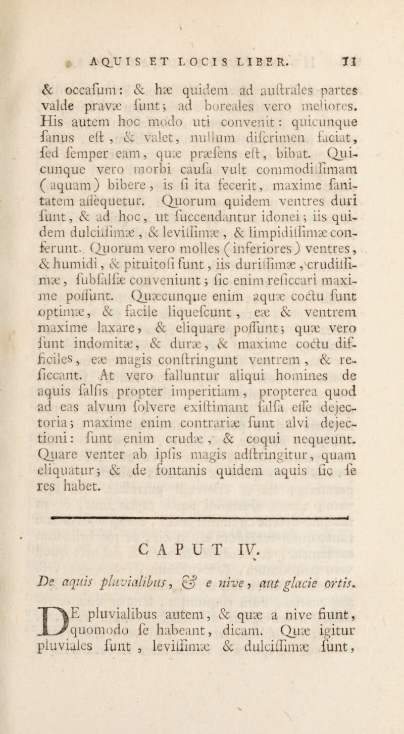 & occafuni: Sc hx quidem ad auftrales partes valde pravae funt, ad boreales vero meliores. His autem hoc modo uti convenit: quicunque fanus elt , & valet, nullum difcrimen faciat, fed femper eam, qux prxfens e(t, bibat. Qui- cunque vero morbi caufa vult commodhfimam ( aquam) bibere , is li ita fecerit, maxime fani- tatem aiiequetur. Quorum quidem ventres duri funt, & ad hoc, ut fuccendantur idonei-, iis qui¬ dem dulchlimx , & levillimx , & limpidilfimae con¬ ferunt. C^uorum vero molles (inferiores) ventres, & humidi, & pituitofi funt, iis durillimx , crudilfi- nrx, fubfalfx conveniunt i fic enim reficcari maxi¬ me poliunt. Quaecunque enim aqux coclu funt optimae, & facile liquefeunt , ex Sc ventrem maxime laxare? & eliquare poliunt5 qux vero funt indomitae, Sc durx, & maxime coitu dif¬ ficiles , ex magis conftringunt ventrem , Sc re- ficcant. At vero falluntur aliqui homines de aquis fallis propter imperitiam, propterea quod ad eas alvum folvere exiftimant falfa elfe dejec- toria i maxime enim contrarix funt alvi dejec¬ tioni: funt enim crudx,’ & coqui nequeunt. Quare venter ab iplis magis adlfringitur, quam eliquatur; Sc de fontanis quidem aquis fic fe res habet. CAPUT IV. De aquis pluvialibus, e nive ? aut glacie ortis. DE pluvialibus autem, Sc qux a nive fiunt, quomodo fe habeant, dicam. Qux igitur pluviales funt , levillimx Sc dulciffimx funt,