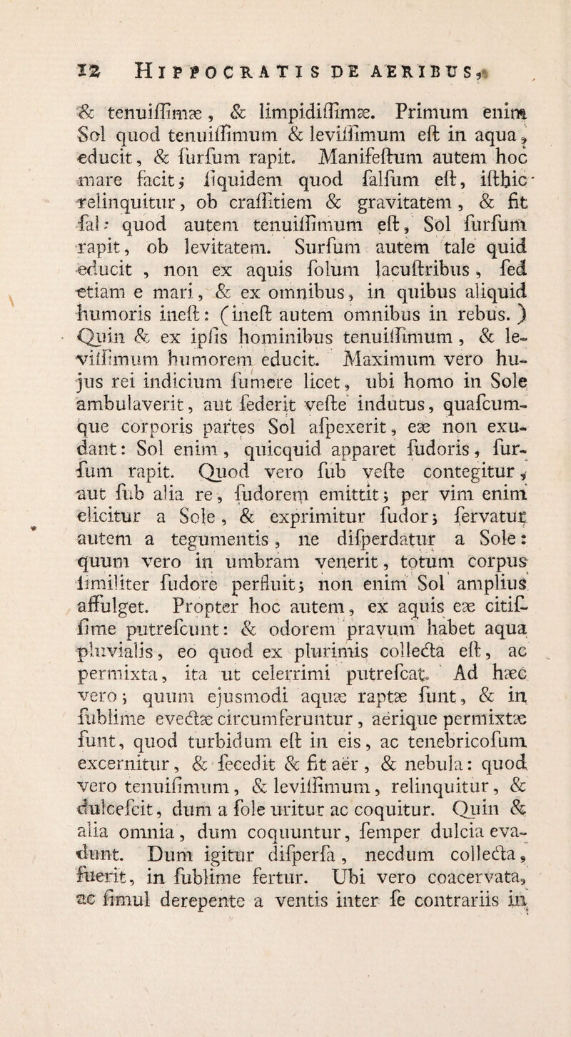 Sc tenuifiimae, Sc limpidiffimse. Primum enim Sol quod tenuiflimum & levilfimum eft in aqua* educit, & furfum rapit. Manifeftum autem hoc mare facit, iiquidem quod falfum eft, iftbic' relinquitur, ob craftitiem Sc gravitatem, Sc fit fab quod autem tenuiftimum eft, Sol furfunt rapit, ob levitatem. Surfum autem tale quid educit , non ex aquis folum lacuftribus , fed etiam e mari, Sc ex omnibus, in quibus aliquid humoris ineft: (ineft autem omnibus in rebus. ) Quin & ex ipfis hominibus tenuillimum, & le~ viffimum humorem educit. Maximum vero hu¬ jus rei indicium fumere licet, ubi homo in Sole ambulaverit, aut federit vefte indutus, quafcum- que corporis partes Sol afpexerit, ese non exu- dant: Sol enim, quicquid apparet fudoris, fur- fium rapit. Quod vero fub vefte contegitur 5 aut fub aha re, fudoretn emittit j per vim enim elicitur a Sole, & exprimitur fudor; fervatup autem a tegumentis, ne difperdatur a Sole: quum vero in umbram venerit, totum corpus imiiftter fudore perfluit* non enim Sol amplius affulget. Propter hoc autem, ex aquis eae citit fime putrefcunt: Sc odorem pravum habet aqua pluvialis, eo quod ex plurimis colleda eft, ac permixta, ita ut celerrimi putrefcat Ad haec vero i quum ejusmodi aquae raptae funt, Sc in fublime evedae circumferuntur, aerique permixtae funt, quod turbidum eft in eis, ac tenebricofum excernitur, Sc fecedit Sc fit aer , Sc nebula: quod vero tenuifimum, Sc levilfimum, relinquitur, & dulcefcit, dum a fole uritur ac coquitur. Quin & alia omnia, dum coquuntur, femper dulcia eva¬ dunt. Dum igitur difperfa, necdum colleda, fuerit, in fublime fertur. Ubi vero coacervata, ac fimul derepente a ventis inter fe contrariis in