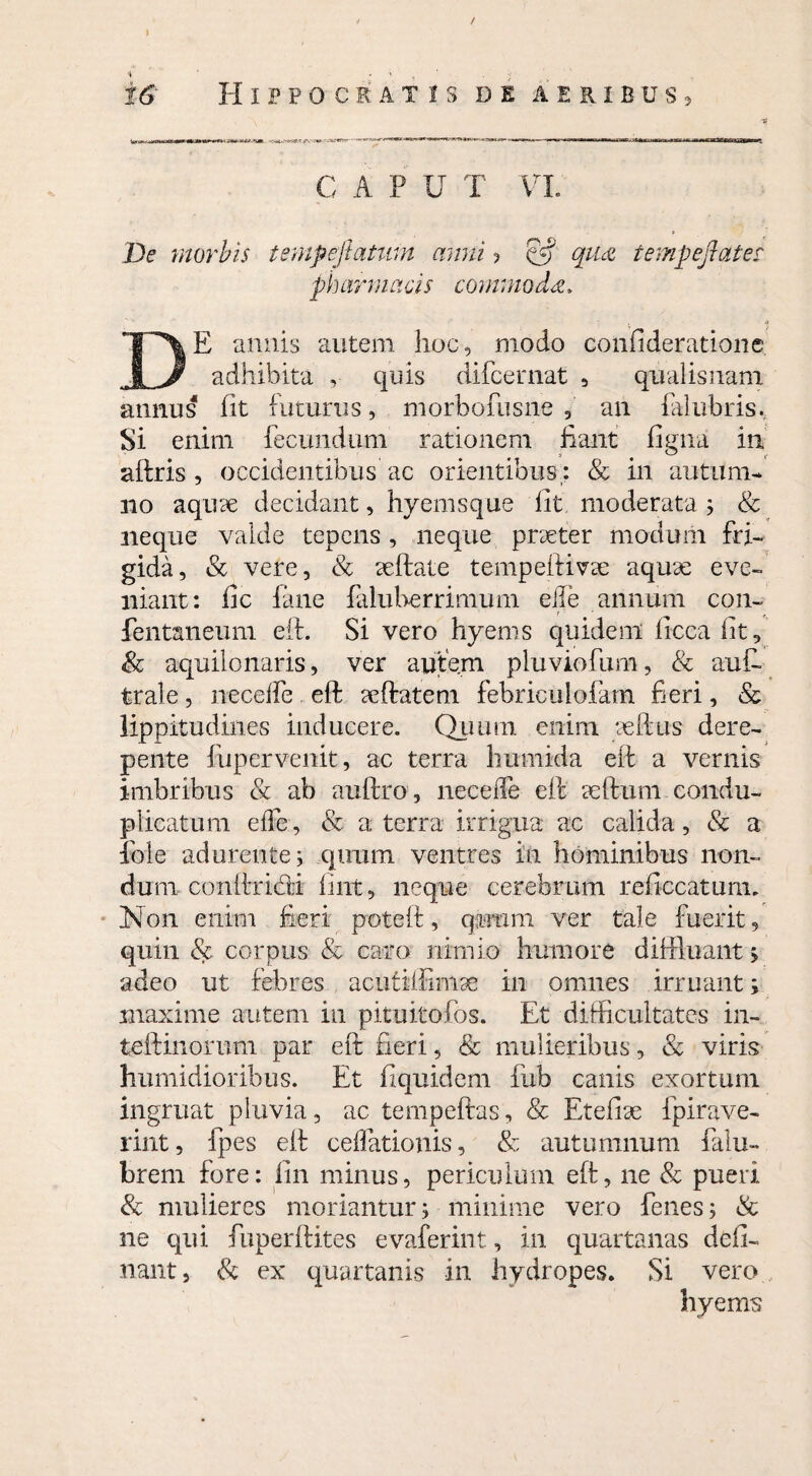 / > , ■■■ ■ rd Hippocratis de aeribus, C A P U T VI. De morbis tempejlatmn anni ? §5* tempeflater. pharmacis commoda, • «» DE annis autem hoc, modo confideratione adhibita , quis difcernat , qualisnam annus fit futurus, morbofusne , an falubris. Si enim fecundum rationem fiant figna in aftris , occidentibus ac orientibus: & in autum¬ no aqure decidant, hyemsque fit moderata ; & neque vaide tepens, neque prseter modum fri¬ gida, & vere, & eeftate tempeffivte aquae eve¬ niant: fic fane faluberrimum eiie annum con- fentaneum eit. Si vero hyems quidem licca fit, & aquilonaris, ver autem pluviofum, & auft trale, neceffe eft seftateni febriculofam fieri, & lippi tudines inducere. Quum enim seftus dere¬ pente fupervenit, ac terra humida eft a vernis imbribus & ab auftro , neceffe eft ceftum condu- plicatum effe, & a terra irrigua ac calida, & a foie adurente; quum ventres in hominibus non¬ dum conftridti fint, neque cerebrum reficcatum. Non enim fieri poteft, quum ver tale fuerit, quin & corpus & caro nimio humore diffluant ; adeo ut febres acufiffimae in omnes irruant; maxime autem in pituitofos. Et difficultates in- teftinomm par eft fieri, & mulieribus, & viris humidioribus. Et fi quidem fub canis exortum ingruat pluvia, ac tempeftas, & Etefiae fpirave- rint, fpes eft cellationis, & autumnum falu- brem fore: lin minus, periculum eft, ne & pueri & mulieres moriantur; minime vero fenes; & ne qui fuperftites evaferint , in quartanas deli¬ nant , & ex quartanis in hydropes. Si vero hyems