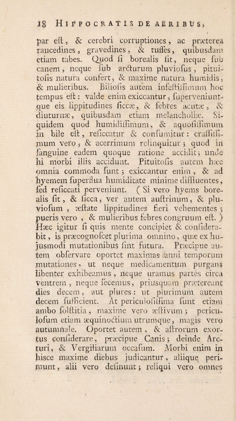 par eft, & cerebri corruptiones, ac praeterea raucedines, gravedines, & tudes, quibusdam edam tabes. Quod fi borealis lit, neque fub canem, neque iub ardturum pluviofus, pitui- tofis natura confert, & maxime natura humidis, & mulieribus. Biliofis autem infeftiilimuni hoc tempus eft: valde enimexiccantur, fuperveniunt-» que eis lippitudines ficcse, & febres ac utre, & diuturnae, quibusdam etiam melancholiae. Si¬ quidem quod humidiflimum, & aquofiffimum in bile eft , re liceatur & confumitur : crafEili- fflutn vero , & acerrimum relinquitur $ quod iit fanguine eadem quoque ratione accidit; unde hi morbi illis accidunt. Pituitofis autem hrec omnia commoda funt 5 exiccantur enim , & ad liyeme.m fuperflua humiditate minime diffluentes, fed reficcati perveniunt. ( Si vero hyems bore¬ alis fit, & ficca, ver autem auftrinum, & plu¬ vio fum , reftate lippitudines fieri vehementes ; pueris vero , & mulieribus febres congruum eft. ) Haec igitur (i quis mente concipiet & confidera- bit, is praecognofcet plurima omnino, quae ex hu¬ jusmodi mutationibus fint futura. Praecipue au¬ tem obfervare oportet maximas anni temporum mutationes ■> ut neque medicamentum purgans libenter exhibeamus , neque uramus partes circa ventrem , neque feeemus, priusquam praetereant dies decem, aut plures-: ut plurimum autem decem fufficient. At perieulofilfima funt etiam ambo folftitia , maxime vero aePcivum ; pericu- lofum etiam aequinoclium utrum que ? magis vero autumnale. Oportet autem , & aftrorum exor¬ tus confiderare, praecipue Canis; deinde Arc¬ turi, & Vergiliarum occabam. AI orbi enim in hisce maxime diebus judicantur, aliique peri¬ munt , alii vero delinunt 5 reliqui vero omnes