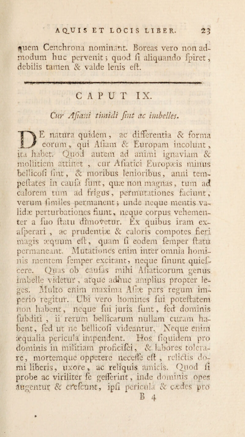 quem Cenchrona nominant. Boreas vero non ad¬ modum huc pervenit 5 quod fi aliquando fpiret, debilis tamen & valde lenis elb. ■ '  l——i i .■' ' ' — .i CAPUT IX. Cur Afiani timidi Jint ac imbelles. DE natura quidem, ac differentia & forma _eorum, qui Aliam & Europam incolunt, ita habet. Quod autem ad animi ignaviam & mollitiem attinet , cur A Hat ici Europxis minus bellicoli fmt, 8c moribus lenioribus, anili tem- peftates in caufa funt, qux non magnas, tum ad calorem tum ad frigus, permutationes faciunt, verum (imiles permanent; unde neque mentis va- lidx perturbationes funt, neque corpus vehemen¬ ter a fuo (datu dimovetur. Ex quibus iram ex- afperari , ac prudentia: & caloris compotes fieri magis xquiim eft, quam li eodem femper ftatu permaneant. Mutationes enim inter omnia homi¬ nis mentem femper excitant? neque linunt quicf- ccre. Quas ob caulas mihi Anaticorum genus imbelle videtur, atque adhuc amplius propter le¬ ges. Multo enim maxima Afix pars regum im¬ perio regitur. Ubi vero homines fui poteftatem non habent, neque fui juris funt, fied dominis fubditi , ii rerum bellicarum nullam cujam ha¬ bent, fcd ut ne bellicoli videantur. Neque enim aequalia pericula impendent. Hos fiquidem pro dominis in militiam proficifci, & labores tolera¬ re, mortemque oppetere neccife ell , relidis do¬ mi liberis, uxore, ac reliquis amicis. Quod li probe ac viriliter fc geiferint, inde dominis opes augentur & Cfefcunt, ipfi pericula & exdes pro