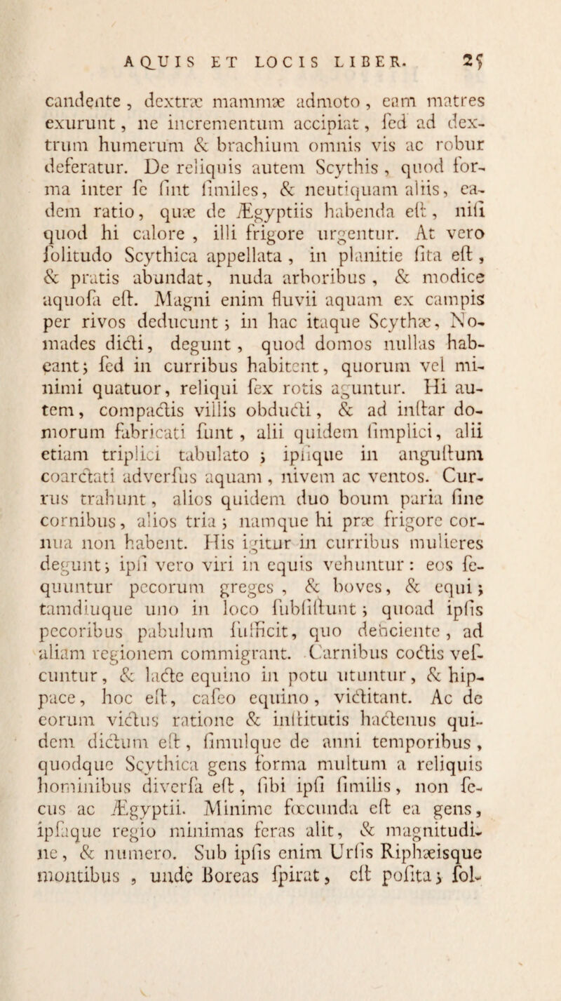 candente , dextrx mammae admoto, eam matres exurunt, ne incrementum accipiat, fed ad dex¬ trum humerum & brachium omnis vis ac robur deferatur. De reliquis autem Scythis , quod for¬ ma inter fe fint limiles, 8c ncutiquam aliis, ea¬ dem ratio, quae de iEgyptiis habenda eft, nili quod hi calore , illi frigore urgentur. At vero jolitudo Scythica appellata , in planitie lita eft , & pratis abundat, nuda arboribus, & modice aquofa eft. Magni enim fluvii aquam ex campis per rivos deducunt; in hac itaque Scythae, No¬ mades didi, degunt, quod domos nullas hab¬ eant; fed in curribus habitent, quorum vel mi¬ nimi quatuor, reliqui fex rotis aguntur. Hi au¬ tem, compaclis villis obdudi, & ad inftar do- morum fabricati funt, alii quidem (implici, alii etiam triplici tabulato ; ipiiquc in anguftum coardati adverfus aquam , nivem ac ventos. Cur¬ rus trahunt, alios quidem duo boum paria fine cornibus, alios tria; namque hi pne frigore cor¬ nua non habent. His igitur in curribus mulieres degunt; ipi! vero viri in equis vehuntur: eos fe- quuntur pecorum greges, & boves, & equi; tamdiuque uno in loco fubdftunt; quoad ipfis pecoribus pabulum fufficit, quo debeiente , ad aliam regionem commigrant. Carnibus codis ve£. cuntur, & lade equino in potu utuntur, & hip¬ pace, hoc eft, cafeo equino, viditant. Ac de eorum vicius ratione & in! cituris hadenus qui¬ dem didum eft, (imulque de anni temporibus , quodque Scythica gens forma multum a reliquis hominibus diverfa eft, fibi ipft fimilis, non fc- cus ac JEgyptii. Minime foccunda eft ea gens, ipfaquc regio minimas feras alit, & magnitudi¬ ne, & numero. Sub ipfis enim Uriis Riphaeisque montibus , unde Boreas fpirat, eft pofita 5 foh