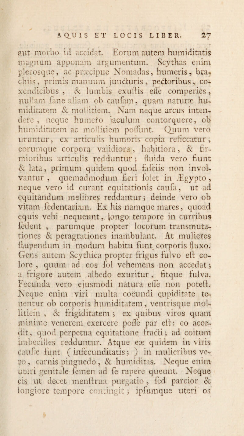 aut morbo id accidat. Eorum autem humiditatis magnum apponam argumentum. Scythas enim plerosque, ac prxeipue Nomadas, humeris, bra¬ chiis, primis manuum juncturis, pedoribus, co¬ xendicibus , & lumbis exuffis eiie comperics, nubam fane aliam ob caufam, quam naturx hn- miditatem & mollitiem. Nam neque arcus inten¬ dere , neque humero jaculum contorquere, ob humiditatem ac mollitiem polfunt. Quum Vero uruntur, ex articulis humoris copia reticeatur, eorumque corpora validiora, habitiora, & fir¬ mioribus articulis redduntur; fluida vero fiunt & lata, primum quidem quod fafeiis non invol¬ vantur , quemadmodum fieri folet in Aigypto , neque vero id curant equitationis caufa, ut ad equitandum meliores reddantur; deinde vero ob vitam fiedentariam. Ex his namque mares, quoad equis vehi nequeunt, longo tempore in curribus fedent , parumque propter locorum transmuta¬ tiones & peragrationes inambulant. At mulieres Uupendiim in modum habitu funt corporis fluxo. Gens autem Scythica propter frigus fulvo eit co¬ lore , quum ad eos fol vehemens non accedat; a frigore autem albedo exuritur, fitque fulva. Fecunda vero ejusmodi natura eife non poteft. Neque enim viri multa coeundi cupiditate te¬ nentur ob corporis humiditatem, ventrisque mol¬ litiem , & frigiditatem ; ex quibus viros quam minime venerem exercere pofle par eft: eo acce¬ dit, quod perpetua equitatione fracti; ad coitum imbecilles redduntur. Atque ex quidem in viris cuufx funt (infecunditatis; ) in mulieribus ve¬ ro, carnis pinguedo , & humiditas. Neque enim uteri genitale femen ad fe rapere queunt. Neque eis ut decet menftrua purgatio , fed parcior & longiore tempore contingit; ipfumque uteri os