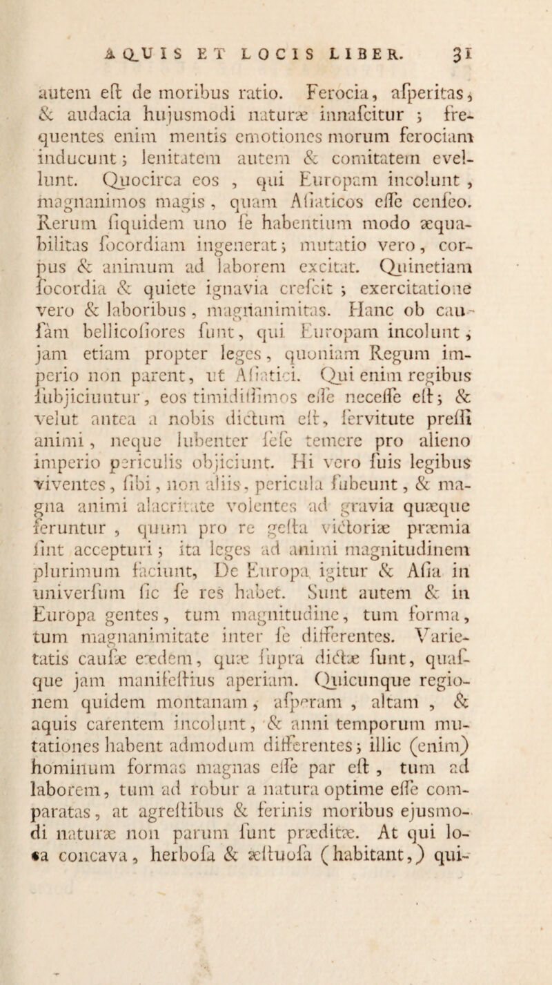 autem eit de moribus ratio. Ferocia, afperitas, & audacia hujusmodi naturae innafcitur ; fre¬ quentes enim mentis cmotioncs morum ferociam inducunt i lenitatem autem & comitatem evel¬ lunt. Quocirca eos , qui Europam incolunt , magnanimos magis , quam Aliaticos ede cerdeo. Rerum liquidem uno (e habentium modo aequa¬ bilitas focordiam ingenerat i mutatio vero, cor¬ pus & animum ad laborem excitat. Quinetiam focordia & quiete ignavia crefcit ; exercitatione vero & laboribus , magnanimitas. Hanc ob cau • J O fam bellicoliores funt, qui Europam incolunt, jam etiam propter leges, quoniam Regum im¬ perio non parent, ut Aliatici. Qui enim regibus iiibjichmtur, eos timidiUimos ede neceffe elt s & velut antea a nobis dictum clr, lervitute prelli animi, neque 1 libenter fefe temere pro alieno imperio periculis objiciunt. Hi vero fuis legibus viventes, libi, non aliis, pericula fubeunt, & ma¬ gna animi alacritate volentes ad gravia quaeque feruntur , quum pro re gelta vidoriae prxmia iint accepturi; ita leges ad animi magnitudinem plurimum faciunt, De Europa, igitur & Alia in univerfum fic fe res habet. Sunt autem & in Europa gentes, tum magnitudine, tum forma, tum magnanimitate inter fe differentes. Varie- tatis caufx exdem, qux fupra didhe funt, quaf- que jam manifelHus aperiam. Quicunque regio¬ nem quidem montanam, alperam , altam , & aquis carentem incolunt, & anni temporum mu¬ tationes habent admodum differentes \ illic (enim) hominum formas magnas cife par eft , tum ad laborem, tum ad robur a natura optime ede com¬ paratas , at agrelKbus & ferinis moribus ejusmo¬ di naturae non parunt funt prxditx. At qui lo¬ ra concava, herbofa & xltuofa (habitant,) qui-