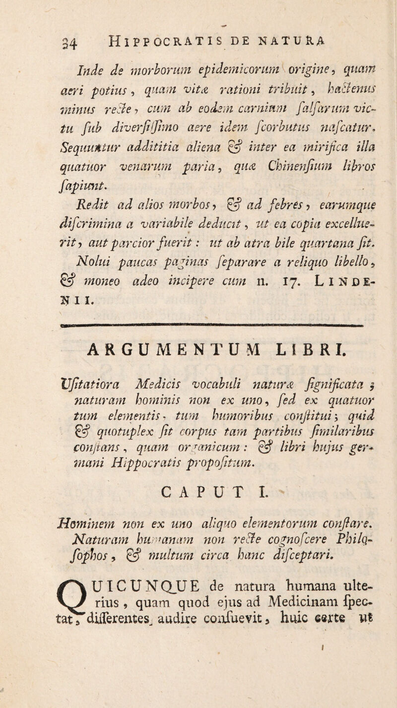 Inde de morborum epidemicorum origine, quam aeri potius, quam vita rationi tribuit, ha&enus minus recte*, cum ah eodem carnium falfarum vic¬ tu fub diverfiljimo aere idem fcorbutus nafcatur. Sequuntur addititia aliena & inter ea mirifica illa quatuor venarum paria, qua Chinenfum libros fapiimt. Redit ad alios morbos > & ad febres ? earumque difcrimina a variabile deducit, ut ea copia excellite- rit ? aut parcior fuerit: ut ab atra bile quartana fit. Nolui paucas paginas feparare a reliquo libello 5 & moneo adeo incipere cum 11. 17. LlNDE- N I I. UB\ '' i» iibiiimW'i 1 ■■■■imFWfMirnffii < rwnr mm n ARGUMENTUM LtBRI. Ufitatiora Medicis vocabuli natura fignificata § naturam hominis non ex uno, fed ex quatuor tum elementis - tum humoribus conflitui; quid & quotuplex fit corpus tam partibus fimilaribus conjtans , quam ormnicum : & libri hujus ger* mani Hippocratis propofitum. CAPUT I. Hominem non ex uno aliquo elementorum conflare. Naturam humanam non re&e cognofcere Philo,- fophos, & multum circa hanc difceptari, QU IC U N Q_U E de natura humana ulte¬ rius , quam quod ejus ad Medicinam fpec- tats differeiites^ audire coafuevit 5 huic serte ut 1