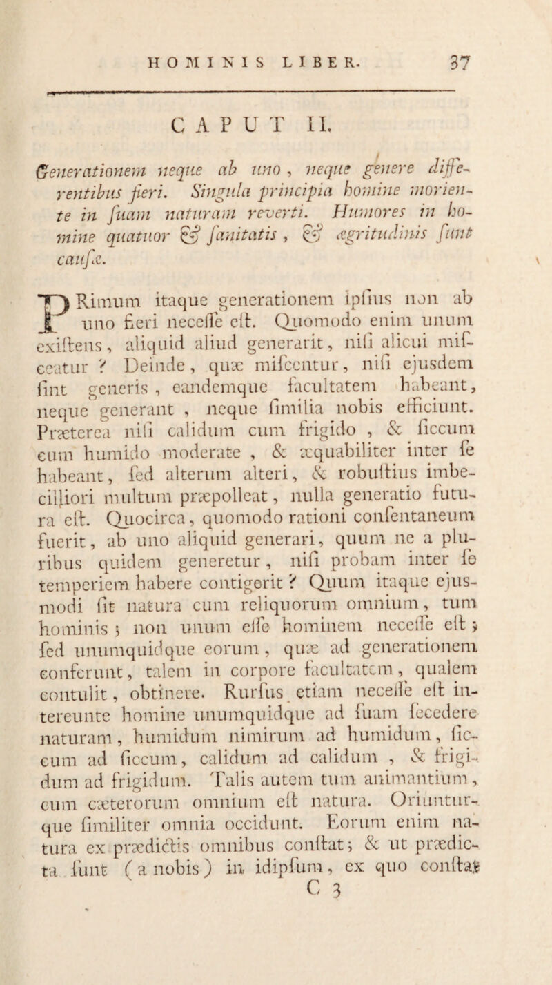 C A P U T II. Generationem neque ab uno , neque genere diffe¬ rentibus jieri. Singula principia homine morien- te in fuam naturam reverti. Humores in ho¬ mine quatitor & fanitatis , & aegritudinis funt cauff. T) Rinrum itaque generationem iplius non ab | uno fieri neceffe cft. Quomodo enim unum exiltens, aliquid aliud generarit, nili alicui mif- ceatur ? Deinde, quae mifccntur, nili ejusdem lint generis , eandemque facultatem habeant, neque generant , neque fimi lia nobis efficiunt. Prxterea nili calidum cum frigido , & ficcum cum humido moderate , & xquabiliter inter fe habeant, fed alterum alteri, & robuitius imbe¬ cilliori multum praepolleat, nulla generatio futu¬ ra eff. Quocirca, quomodo rationi confentaneum fuerit, ab uno aliquid generari, quum ne a plu¬ ribus quidem generetur, nifi probam inter lo temperiem habere contigerit ? Quum itaque ejus¬ modi lit natura cum reliquorum omnium, tum hominis 5 non unum eife hominem necelfe elt * fed unumquidque eorum , quae ad generationem conferunt, talem in corpore facultatem qualem contulit, obtinere. Rurfus etiam necelfe elt in¬ tereunto homine unumquidque ad fuam lecedere naturam, humidum nimirum ad humidum, lic- cum ad ficcum, calidum ad calidum , & frigi¬ dum ad frigidum. Talis autem tum animantium, cum exterorum omnium elt natura. Oriuntur- que fimiliter omnia occidunt. Eorum enim na¬ tura ex prxdidlis omnibus conflat; & ut praedic¬ ta funt (a nobis) in idipfum, ex quo confla*