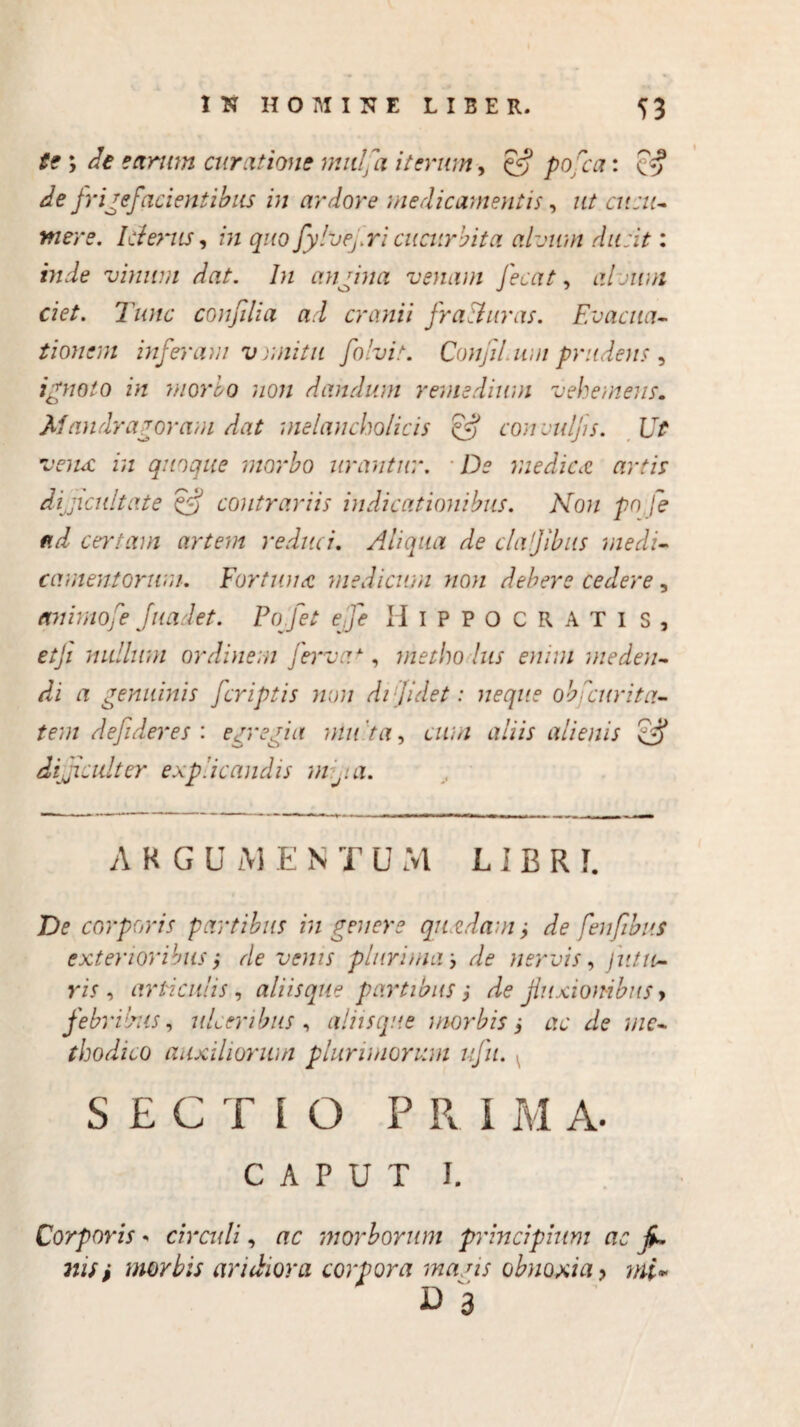 te ; cie earum curatione mitlfa iterum, 5^ ^0/07: Cff A /rigefacientibus in ardore medicamentis, ut cucu¬ mere. Icterus, in quo fylvej.ricucurbita alvum ducit: vinum dat. In angina venam fecat, alcium ciet. Tunc confilia ad cranii fracturas. Evacua¬ tionem inferam v unitu folvit. Confit.um prudens , ignoto in morio non dandum remedium vehemens. Mandragoram dat melancholicis efj convulfis. Ut vena in quoque morbo urantur. De medica artis dijicultate & contrariis indicationibus. Non pn fe ad certam artem reduci. Aliqua de clajibus medi¬ camentorum. Fortuna medicum non debere cedere, animofie fuadet. Pofet effie Hippocrati s , etfi nullum ordinem fervar , metho lus enim meden¬ di a genuinis [criptis non di fidet: neque ob deuri tu¬ tem defideres : egregia mu 'ta, cum aliis alienis difficulter explicandis m fi.a. AHGU AI E N T U AI L I B R I. De corporis partibus in genere quadam ± de fenfibus exterioribus; de venis plurimam, de nervis, jutu¬ ris , articulis , aliisque partibus i de jiuxionibus > febribus, ulceribus, aliis que morbis i ac de me¬ thodico auxiliorum plurimorum ufu. SECTIO P R I M A. CAPUT I. Corporis * circuli, ac morborum principium ac fi¬ nis , morbis aridiora corpora maais obnoxia y mi* v 3