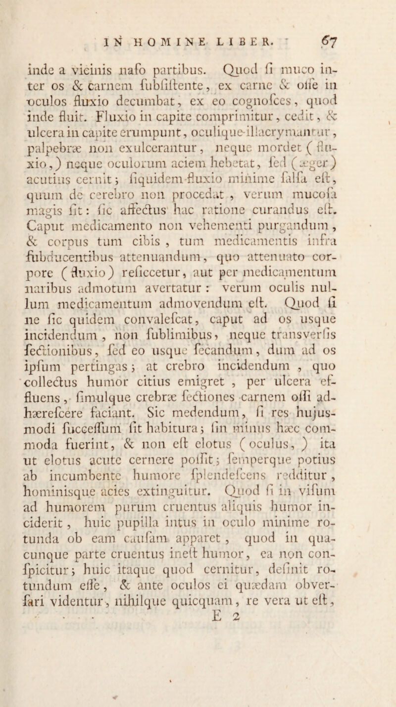 inde a vicinis rtafo partibus. Quod ii muco in¬ ter os & carnem fubfilfente, ex carne & oife in •oculos fluxio decumbat, ex eo cognofces, quod inde fluit. Fluxio in capite comprimitur, cedit, 8c ulcera in capite erumpunt, oculique-iliacrymantur, palpebrae non exulcerantur, neque mordet ( flu¬ xio,) neque oculorum aciem hebetat, fed (ager) acutius cernit j liquidem fluxio minime lalla elf, quum de cerebro non procedat , verum mucola magis iit: fic afledus hac ratione curandus elh Caput medicamento non vehementi purgandum, & cornus tum cibis , tum medicamentis infra i fiibducentibus attenuandum, quo attenuato cor¬ pore (fluxio) reficcetur, aut per medicamentum naribus admotum avertatur : verum oculis nul¬ lum medicamentum admovendum elt. Quod ii ne lic quidem convalefcat, caput ad os usque incidendum, non fublimibus> neque transverfis fedionibus, fed eo usque fecandum , dum ad os ipfum pertingas; at crebro incidendum , quo colledus humor citius emigret , per ulcera ef¬ fluens, ilmulque crebne fediones carnem oili ad- hserefcere faciant. Sic medendum, fi res hujus¬ modi fucceflum fit habitura 5 iin minus hycc com¬ moda fuerint, & non elt elotus (oculus, ) ita ut elotus acute cernere poifit; femperque potius ab incumbente humore fplendefcens redditur, hominisque acies extinguitur. Quod fi in vifurn ad humorem purum cruentus aliquis humor in¬ ciderit , huic pupilla intus in oculo minime ro¬ tunda ob eam caufam apparet , quod in qua¬ cunque parte cruentus ineft humor, ea non con- fpicitur; huic itaque quod cernitur, definit ro¬ tundum efle, & ante oculos ei quaedam obver- fari videntur, nihilque quicquam, re vera ut elt.