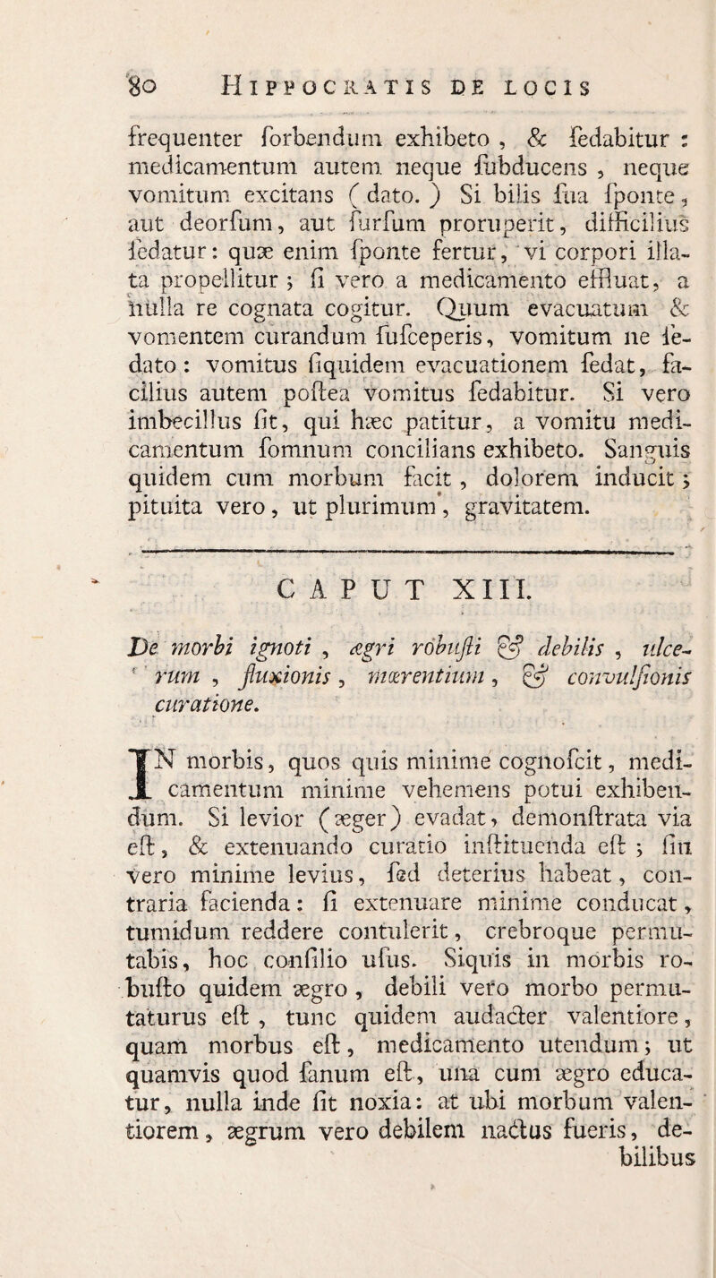 frequenter forbendum exhibeto , & fedabitur : medicamentum autem, neque fubducens , neque vomitum excitans ( dato. ) Si bilis fua fponte, aut deorfum, aut furfum proruperit, difficilius fedatur: quae enim (ponte fertur, vi corpori illa¬ ta propellitur ; fi vero a medicamento effluat, a inilla re cognata cogitur. Quum evacuatum & vomentem curandum fufceperis, vomitum ne fe- dato : vomitus fiquidem evacuationem fedat, fa¬ cilius autem poftea vomitus fedabitur. Si vero imbecillus fit, qui haec patitur, a vomitu medi¬ camentum fomnum concilians exhibeto. Sanguis quidem cum morbum facit , dolorem inducit; pituita vero, ut plurimum*, gravitatem. CAPUT XIII. De morbi ignoti , Agri robufii & debilis , ulce- ' rum , fuxionis, maerentium, SS convulfionis curatione. IN morbis, quos quis minime cognofcit, medi¬ camentum minime vehemens potui exhiben¬ dum. Si levior (aeger) evadat, demonftrata via eft, Sc extenuando curatio inftituenda eft j fin vero minime levius, fed deterius habeat, con¬ traria facienda: fi extenuare minime conducat, tumidum reddere contulerit, crebroque permu¬ tabis, hoc confilio ufus. Siquis in morbis ro- bufto quidem aegro , debili vero morbo permu¬ taturus eft , tunc quidem audacter valentiore, quam morbus eft, medicamento utendum; ut quamvis quod fanum eft, una cum aegro educa¬ tur, nulla inde fit noxia: at ubi morbum valen- tiorem, aegrum vero debilem na&us fueris, de¬ bilibus