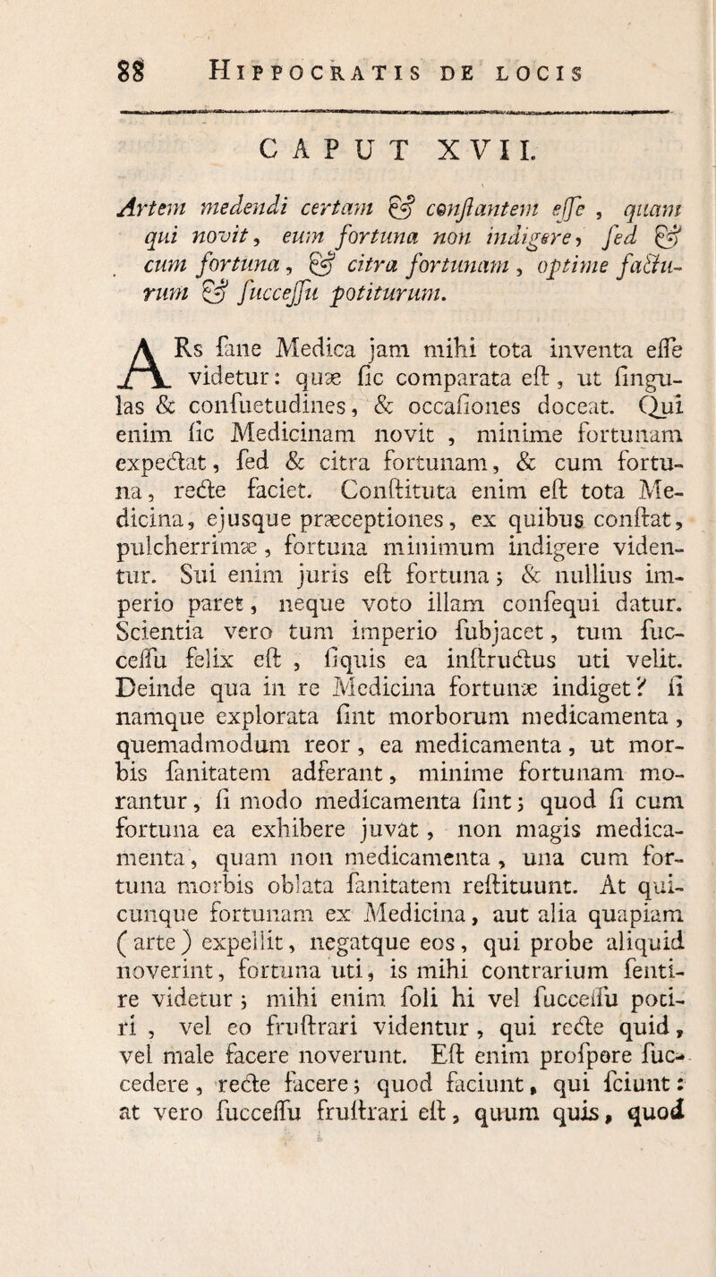 CAPUT XVII. At 'tem medendi certam conflantem effe , quam qui novit, eum fortuna non indigere, ffA & cum fortuna, 5*? citra fortunam , optime fafihi- rum Ef? fucceffu potiturum. ARs fane Medica jam mihi tota inventa effe videtur: quae fic comparata eft, ut fi ligu¬ las & confuetudines, & occafiones doceat. Qjai enim fic Medicinam novit , minime fortunam expediat, fed & citra fortunam, & cum fortu¬ na , rede faciet. Conftituta enim eft tota Me¬ dicina, ejusque praeceptiones, ex quibus. conftat, pulcherrimae , fortuna minimum indigere viden¬ tur. Sui enim juris eft fortuna; & nullius im¬ perio paret, neque voto illam confequi datur. Scientia vero tum imperio fubjacet, tum fuc¬ ceffu felix eft , fi quis ea inftrudus uti velit. Deinde qua in re Medicina fortunae indiget? ii namque explorata fint morborum medicamenta , quemadmodum reor , ea medicamenta, ut mor¬ bis fanitatem adferant, minime fortunam mo¬ rantur , fi modo medicamenta fint j quod fi cum fortuna ea exhibere juvat, non magis medica¬ menta, quam non medicamenta , una cum for¬ tuna morbis oblata fanitatem reftituunt. At qui¬ cunque fortunam ex Medicina, aut alia quapiam ( arte ) expellit, negatque eos , qui probe aliquid noverint, fortuna uti, is mihi contrarium fenti- re videtur i mihi enim foli hi vel fucceffu poti¬ ri , vel eo frnftrari videntur , qui rede quid, vel male facere noverunt. Eft enim profpore fuc- cedere , rede facere; quod faciunt, qui fciunt: at vero fucceffu fruftrari eft, quum quis, quod