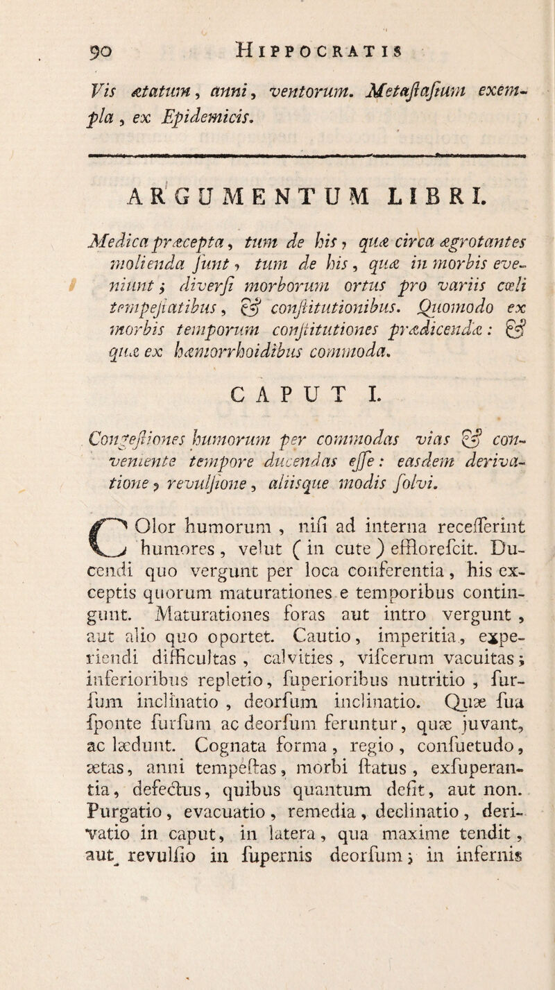 Vis at a tum, anni, ventorum. Metajlafturn exem pia , ex Epidemicis. ARGUMENTUM LIBRI. Medica pr&cepta > tum de his ? qu& circa agrotantes molienda junt > /zu/z de his, m morbis eve¬ niunt > diverfi morborum ortus pro variis cedi tempejiatibus, §5* confutationibus. Quomodo ex morbis temporum confitutiones prodicenda: & quo ex hamorrhoidibns commoda. CAPUT I. Congefu'ones humorum per commodas vias & con¬ veniente tempore ducendas ejfe: easdem deriva- tione p revuljione, aliis que modis folvi. Olor humorum , nifi ad interna recefierint humores , velut ( in cute ) effio re fcit. Du¬ cendi quo vergunt per loca conferentia, his ex¬ ceptis quorum maturationes e temporibus contin¬ gunt. Maturationes foras aut intro vergunt , aut alio quo oportet. Cautio, imperitia, expe¬ riendi difficultas, calvities, vifcerum vacuitas; inferioribus repletio, fuperioribus nutritio , fur- fum inclinatio , deorfum inclinatio. Quae fua fponte furfum ac deorfum feruntur, quae juvant, ac laedunt. Cognata forma , regio, confuetudo, aetas, anni tempeftas, morbi ftatus , exfuperan- tia, defectus, quibus quantum defit, aut non. Purgatio , evacuatio , remedia , declinatio , deri¬ vatio in caput, in latera, qua maxime tendit, aut^ revulfio in fupernis deorfum} in infernis