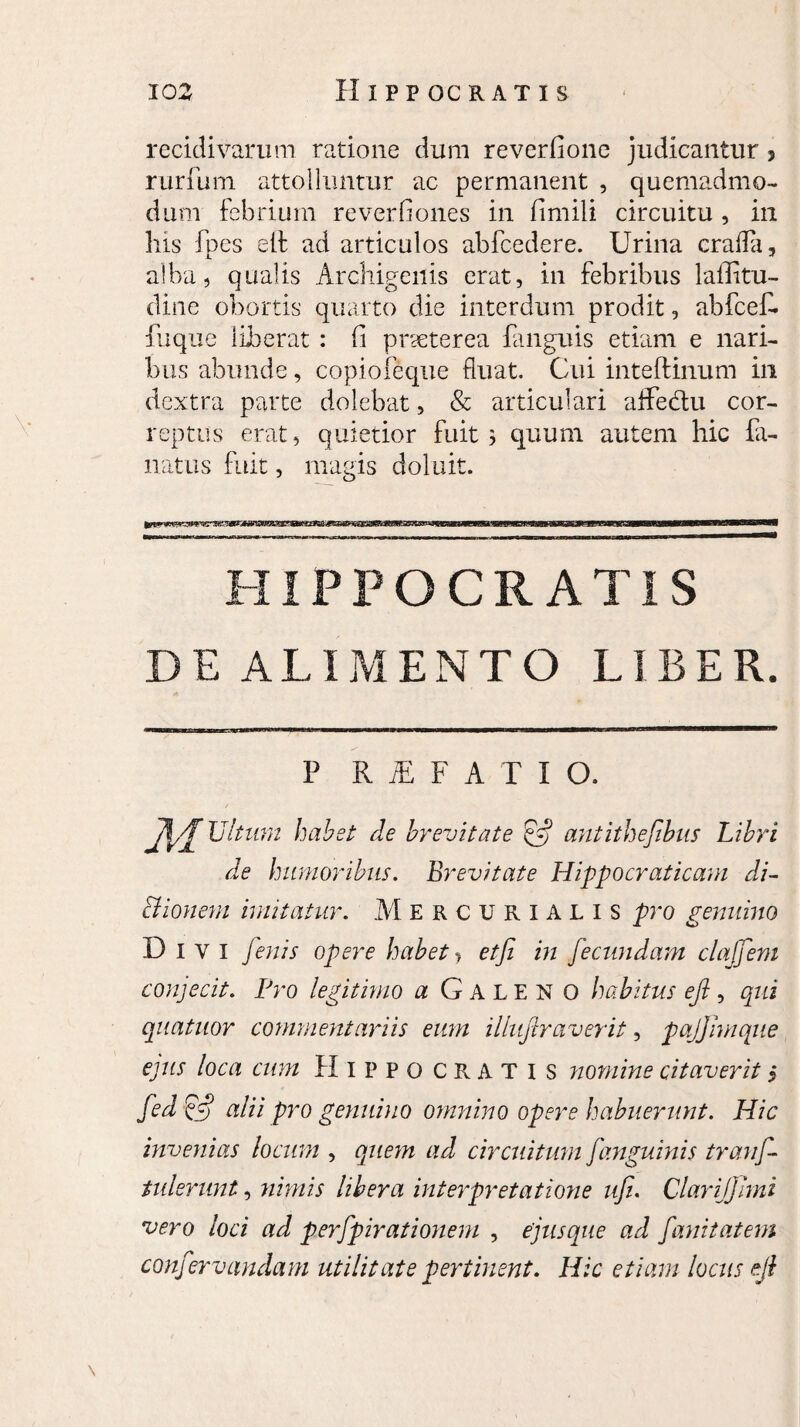 recidivarum ratione dum reverfionc judicantur 3 rurfum attolluntur ac permanent , quemadmo¬ dum febrium reverfiones in fimili circuitu , in his fpes eif ad articulos abfcedere. Urina crafla, alba, qualis Archigenis erat, in febribus 1 allitu- dine obortis quarto die interdum prodit, abfcefi. fu que liberat : fi praeterea fanguis etiam e nari¬ bus abunde, copiofeque fluat. Cui inteftinum in dextra parte dolebat, & articulari affedu cor¬ reptus erat, quietior fuit 3 quum autem hic la¬ natus fuit, magis doluit. HIPPOCRATIS DE ALIMENTO LIBER. P R E F A T I O. A,J Ultimi habet de brevitate antithefibus Libri de humoribus. Br evitat e Hippocraticam di- Bionem imitatur. Mercurialis pro genuino Divi fenis opere habet > etfi in fecundam claffeni conjecit. Pro legitimo a Galeno habitus efi, qui quatuor commentariis eum illufiraverit, pajjimque ejus loca cum Hippocratis nomine citaverit $ fed & alii pro genuino omnino opere habuerunt. Hic invenias locum , quem ad circuitum fanguinis tranf- tulerunt, nimis libera interpretatione ufi. Clarifjhni vero loci ad perfpirationem , ejus que ad fanitatem confervandam utilitate pertinent. Hic etiam locus eji \