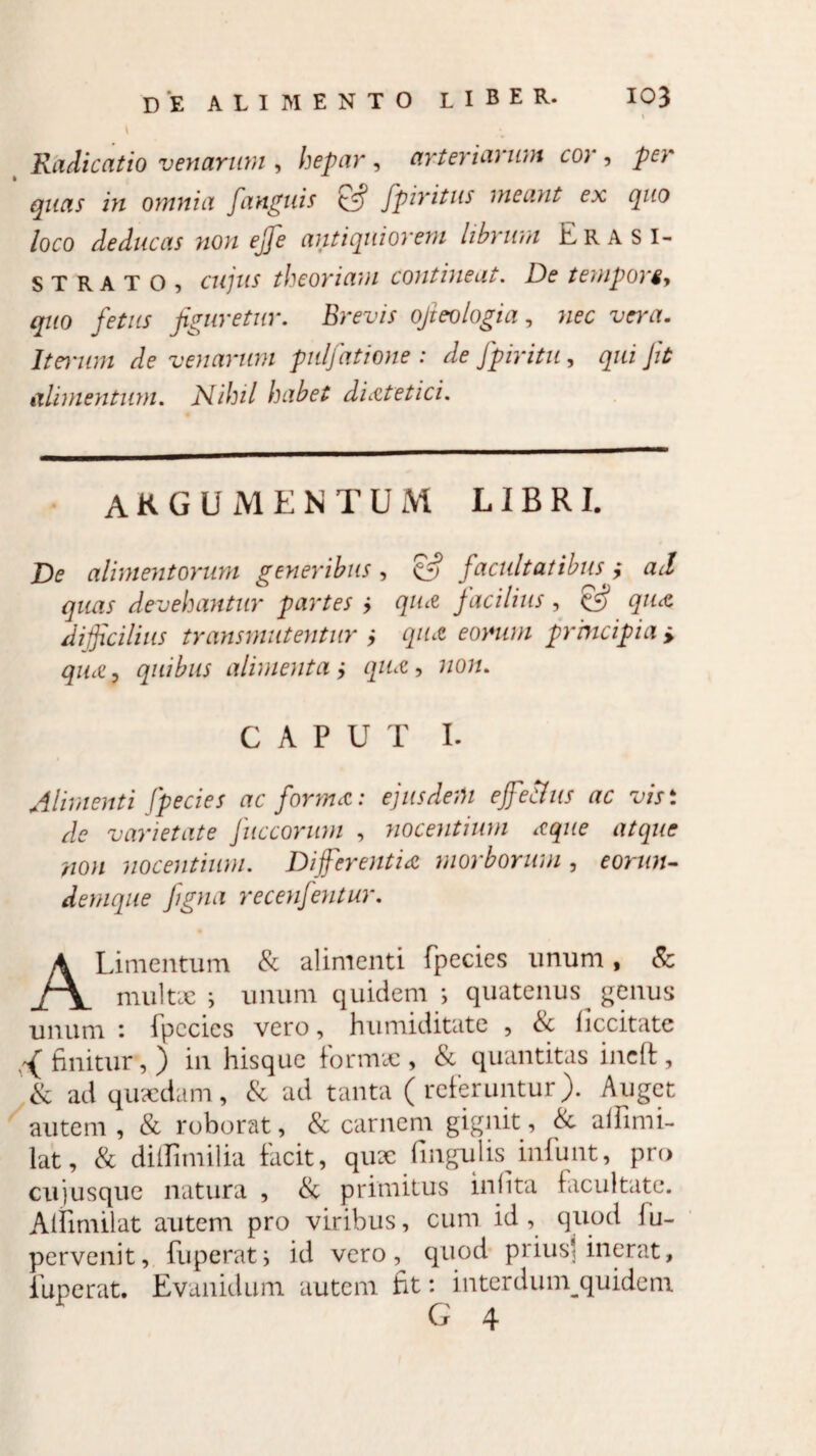 \ Radicatio venarum , hepar , arteriai um co; , per quas in omnia fanguis £5? fpiritus meant ex quo loco deducas non effe antiquiorem librum Era SI¬ STRA T O , cujus theoriam contineat. De tempori, quo fetus figuretur. Brevis ofieologia, nec vera- Iterum de venarum pulfatione : de Jpiritu, qui Jit alimentum. Nihil habet dietetici. argumentum libri. De alimentorum generibus, facultatibus y ad quas devehantur partes ; qua facilius , & qua difficilius transmutentur ; qua eorum prmcipia > qua, quibus alimenta y qua, 7zo«. CAPUT I. Alimenti (pecies ac forma: ejusdem effetius ac visi de varietate Juccorum , nocentium aque atque non nocentium. Differentia morborum, eorun- demque figna recenfentur. ALimentrum & alimenti fpecies nnum, & multae i unum quidem ; quatenus genus unum i fpecics vero, humiditate , <Sc liccitate ^finitur,) in hisquc formae, & quantitas incfl, & ad quaedam, & ad tanta (referuntur). Auget autem , & roborat, & carnem gignit, & alfimi- lat, & diflimilia facit, qux fingulis infunt, pro cujusque natura , & primitus inlita facultate. Aiiimilat autem pro viribus, cum id, quod fu- pervenit, fu p erat i id vero, quod prius* inerat, fuperat. Evanidum autem fit: interdum^quidem G 4