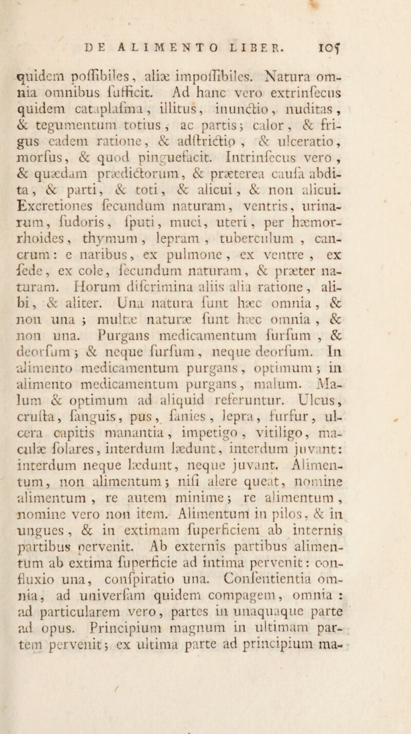 quidem poflibiles, alix impollibiles. Natura om¬ nia omnibus fuHRcit. Ad hanc vero extrinfecus quidem cataplafma, illitus, inunctio, nuditas, & tegumentum totius, ac partis; calor, & fri¬ gus eadem ratione, & adftridio , & ulceratio, morfus, & quod pinguefacit. Intrinfecus vero, & quxdam praeditiorum, & prxterea caufa abdi¬ ta, & parti, & toti, & alicui, & non alicui. Excretiones fecundum naturam, ventris, urina¬ rum, fudoris, lputi, muci, uteri, per hxmor- rhoides, thymum, lepram, tuberculum, can¬ crum : e naribus, ex pulmone, ex ventre , ex fede, ex cole, fecundum naturam, & prxter na¬ turam. Horum diferimina aliis alia ratione, ali¬ bi, & aliter. Una natura funt lrxc omnia, <Sc non una ; niultx naturx funt hxc omnia , & non una. Purgans medicamentum iiirfum , & deorfum; & neque furfum, neque deorfum. In alimento medicamentum purgans, optimum; in alimento medicamentum purgans, malum. Ma¬ lum & optimum ad aliquid referuntur. Ulcus, cruda, fanguis, pus, fanies , lepra, furfur, ul¬ cera capitis manantia, impetigo, vitiligo, ma¬ culae folares, interdum Ixdunt, interdum juvant: interdum neque Ixdunt, neque juvant. Alimen¬ tum, non alimentum; nili alere queat, nomine alimentum, re autem minime; re alimentum, nomine vero non item. Alimentum in pilos, & in ungues , & in extimam fuperficicm ab internis partibus pervenit. Ab externis partibus alimen¬ tum ab extima fuperheie ad intima pervenit: con- fluxio una, confpiratio una. Confentientia om¬ nia, ad univerfam quidem compagem, omnia : ad particularem vero, partes in unaquaque parte ad opus. Principium magnum in ultimam par¬ tem pervenit; ex ultima parte ad principium nva-