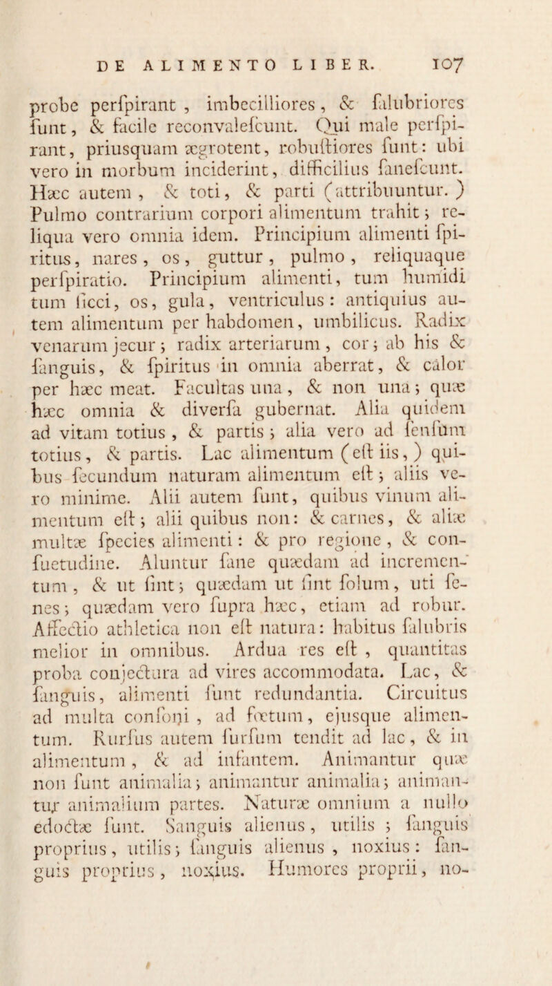 probe perfpirant , imbecilliores, & filubriorcs funt, & facile reconvalelcunt. Qui male perfpi¬ rant, priusquam aegrotent, robuifiores funt: ubi vero in morbum inciderint, difficilius fanelcunt. Hscc autem, & toti, & parti (attribuuntur.) Pulmo contrarium corpori alimentum trahit; re¬ liqua vero omnia idem. Principium alimenti fpi- r it lis , nares, os, guttur, pulmo, reliquaque perfpiratio. Principium alimenti, tum humidi tum licci, os, gula, ventriculus: antiquius au¬ tem alimentum perhabdomen, umbilicus. Radix venarum jecur i radix arteriarum , cor; ab his & fanguis, & fpiritus in omnia aberrat, & calor per haec meat. Facultas una , & non una; quas haec omnia & diverfa gubernat. Alia quidem ad vitam totius , & partis ; alia vero ad lenium totius, & partis. Lac alimentum (elt iis, ) qui¬ bus fecundum naturam alimentum elf; aliis ve¬ ro minime. Alii autem funt, quibus vinum ali¬ mentum elf; alii quibus non: & carnes, & alite multae fpecies alimenti: & pro regione , & con- fuetudine. Aluntur fane quasdam ad incremen¬ tum , & ut fint; quaedam ut lmt folum, uti fe- nes; quaedam vero fupra haec, etiam ad robur. Affe&io athletica non elt natura: habitus falubris melior in omnibus. Ardua res elt , quantitas proba conjectura ad vires accommodata. Lac, & fanguis, alimenti funt redundantia. Circuitus ad multa confodi, ad foetum, ejusque alimen¬ tum. Rurfus autem furfum tendit ad lac, & in alimentum, & ad infantem. Animantur quas non funt animalia; animantur animalia; animan¬ tur animalium partes. Naturae omnium a nullo edodbe funt. Sanguis alienus, utilis ; fanguis proprius, utilis; fanguis alienus, noxius: fan¬ guis proprius, nomius. Humores proprii, no-