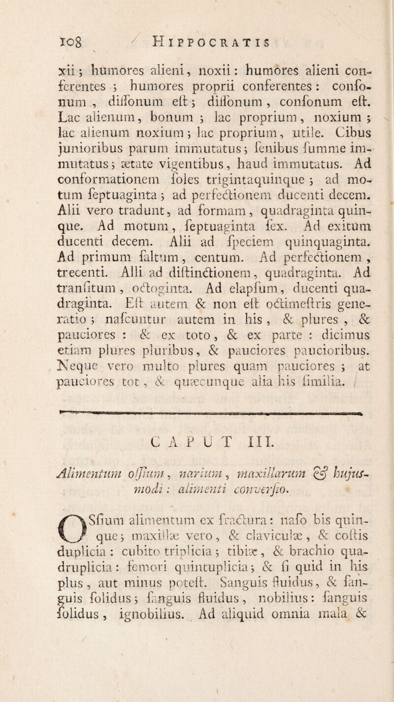 iog / Hippocratis \ , xii i humores alieni, noxii: humores alieni con¬ ferentes ; humores proprii conferentes: confo- num , diifonum eit ; diifonum , confonum eif. Lac alienum, bonum; lac proprium, noxium; lac alienum noxium; lac proprium, utile. Cibus junioribus parum immutatus; fenibus fumme im¬ mutatus; aetate vigentibus, haud immutatus. Ad conformationem foles trigintaquinque ; ad mo¬ tum feptuaginta ; ad perfectionem ducenti decem. Alii vero tradunt, ad formam, quadraginta quin¬ que. Ad motum, feptuaginta fex. Ad exitum ducenti decem. Alii ad fpeciem quinquaginta. Ad primum faltum , centum. Ad perfectionem , trecenti. Alii ad diftinctionem, quadraginta. Ad tran litum , octoginta. Ad elapfum, ducenti qua¬ draginta. Eft autem & non eft octimeftris gene¬ ratio ; nafcuntur autem in his , & plures , & pauciores : & ex toto, & ex parte : dicimus etiam plures pluribus, & pauciores paucioribus. Neque vero multo plures quam pauciores ; at pauciores tot, & quaecimque alia his (imilia. / •****»% C A P U T III. Alimentum olfiunt, narium, maxillarum $£ hujus¬ modi : alimenti converjio. OSfium alimentum ex fractura: nafo bis quin¬ que; maxillae vero, & claviculae, & coitis duplicia : cubito triplicia ; tibiae , & brachio qua¬ druplicia : femori quintuplicia; & fi quid in his plus , aut minus pote!i. Sanguis fluidus, & fan- guis folidus; faaguis fluidus, nobilius: fanguis folidus , ignobilius. Ad aliquid omnia mala &