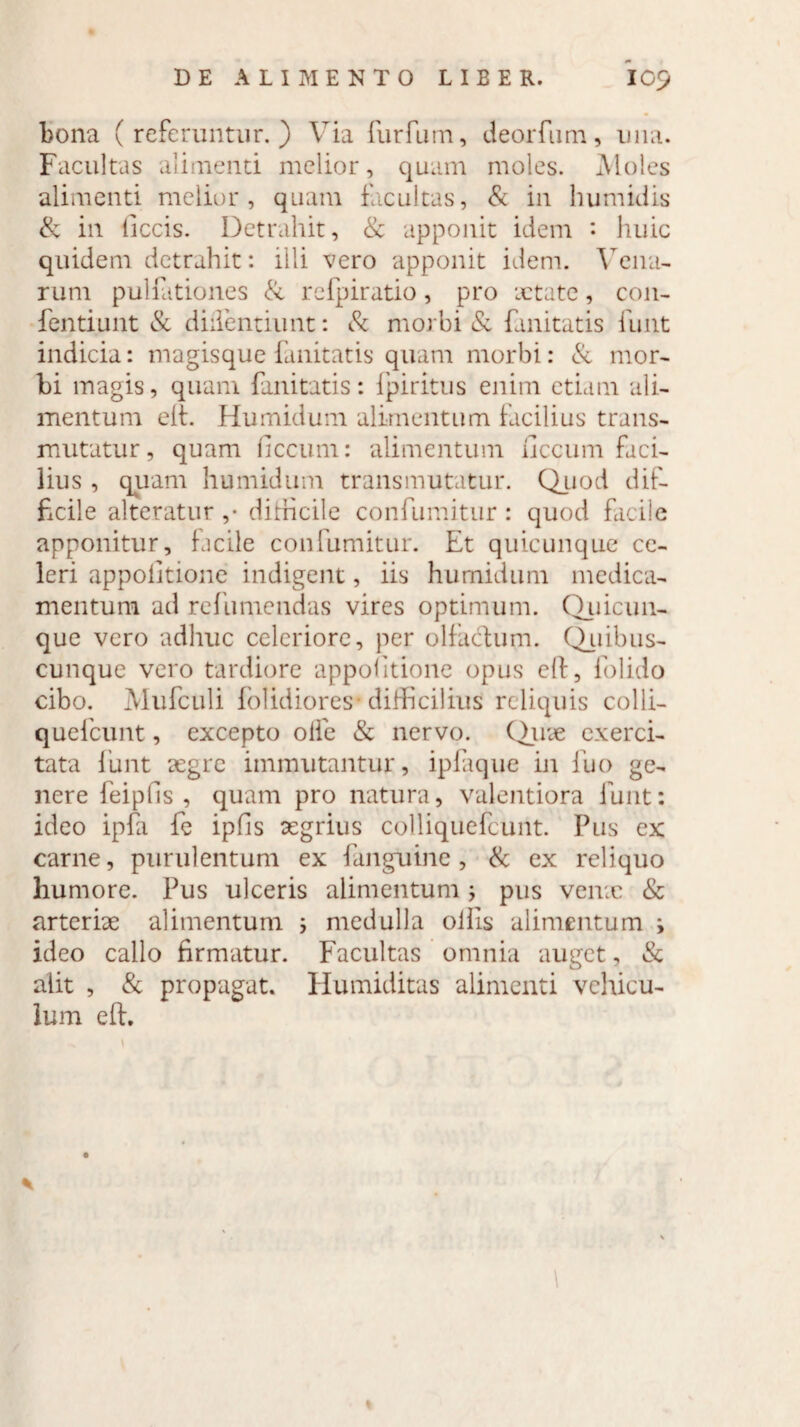 bona (referuntur.) Via furfum, deorfum, una. Facultas alimenti melior, quam moles. Moles alimenti melior, quam facultas, & in humidis & in ticcis. Detrahit, & apponit idem • huic quidem detrahit: illi vero apponit idem. Vena¬ rum pullationes & rcfpiratio, pro xtate, con- fentiunt & didentium: & morbi & fanitatis funt indicia: magisque fanitatis quam morbi: & mor¬ bi magis, quam fanitatis: fpiritus enim etiam ali¬ mentum eft. Humidum alimentum facilius trans¬ mutatur, quam ficcum: alimentum liccum faci¬ lius , quam humidum transmutatur. Quod dif¬ ficile alteratur ,• dirhcile confumitur : quod facile apponitur, facile confumitur. Et quicunque ce¬ leri appolltione indigent, iis humidum medica¬ mentum ad rc fu mendas vires optimum. Quicun¬ que vero adhuc celeriore, per olfactum. Quibus¬ cunque vero tardiore appolltione opus eft, folido cibo. Mufculi folidiores* difficilius reliquis colli- quefcunt, excepto olfe & nervo. Quae exerci¬ tata funt aegre immutantur, ipfaque in fuo ge¬ nere feipfis , quam pro natura, valentiora funt: ideo ipfa fe ipfis aegrius colliquefcunt. Pus ex carne, purulentum ex fanguine, & ex reliquo humore. Pus ulceris alimentum j pus verne & arteriae alimentum i medulla olfis alimentum i ideo callo firmatur. Facultas omnia auget, & alit , & propagat. Humiditas alimenti vehicu¬ lum eft.