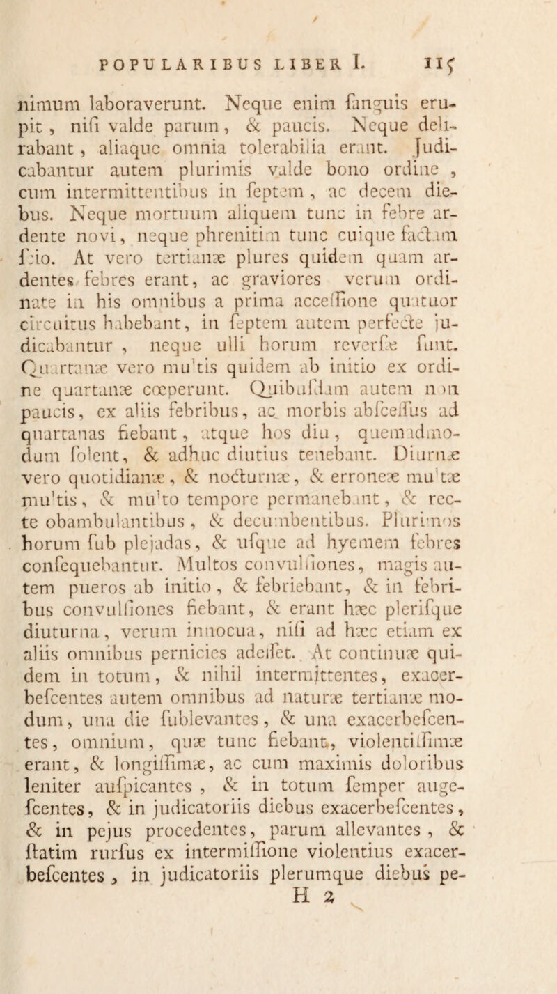 / POPULARIBUS LIBER I. IIJ ninium laboraverunt. Neque enim fanguis eru¬ pit , nifi valde parum, & paucis. Neque deli¬ rabant , aliaque omnia tolerabilia erant. Judi¬ cabantur autem plurimis valde bono ordine , cum intermittentibus in feptem , ac decem die¬ bus. Neque mortuum aliquem tunc in febre ar- dente novi, neque phrenitim tunc cuique faciam f;io. At vero tertianae plures quidem quam ar¬ dentes febres erant, ac graviores verum ordi¬ nate in his omnibus a prima accellione quutuor circuitus habebant, in feptem autem perfecte ju¬ dicabantur , neque ulli horum reverfe funt. Quartanae vero nuftis quidem ab initio ex ordi¬ ne quartanae coeperunt. Quibufdam autem n >n paucis, ex aliis febribus, ac morbis abfcelfus ad quartanas bebant, atque hos diu, quem id mo¬ dum folent, & adhuc diutius tenebant. Diurnae vero quotidianae, & nocturnae, & erroneae mu tae nuftis, & mtfito tempore permanebant, & rec¬ te obambulantibus , & decumbentibus. Plurimos horum fub plejadas, & ufque ad hyemem febres confequebantur. Multos convulfiones, magis au¬ tem pueros ab initio, & febriebant, & in febri¬ bus convulllones fiebant, & erant haec plerifque diuturna, verum innocua, nili ad hxc etiam ex aliis omnibus pernicies adeifet.. At continuae qui¬ dem in totum, & nihil intermittentes, exaoer- befcentes autem omnibus ad naturae tertianae mo¬ dum , una die fublevantes, & una exacerbefcen- tes, omnium, quae tunc fiebant,, violeutiifimae erant, & longillimae, ac cum maximis doloribus leniter aufpicantes , & in totum femper auge- fcentes, & in judicatoriis diebus exacerbefcentes, & in pejus procedentes, parum allevantes , & itatim rurfus ex intermiffione violentius exacer¬ befcentes > in judicatoriis plerumque diebus pe-