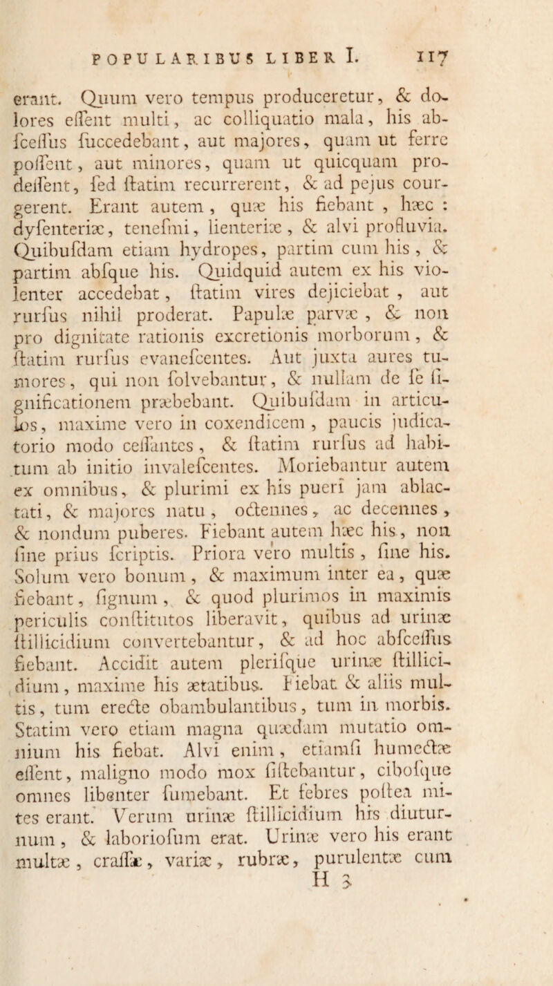 'l* erant. Quum vero tempus produceretur, & do¬ lores edent multi, ac colliquatio mala, his ab- fcedus fuccedebant, aut majores, quam ut ferre pollent, aut minores, quam ut quicquam pro- dedent, ied (fatim recurrerent, & ad pe jus cour- gerent. Erant autem , qux his fiebant , haec : dyfenterix, tenefmi, lienterix , & alvi profluvia. Quibufdam etiam hydropes, partim cum his , & partim abfque his. Quidquid autem ex his vio¬ lenter accedebat, (fatim vires dejiciebat , aut rurfus nihil proderat. Papulx parvae , & non pro dignitate rationis excretionis morborum, & (fatim rurfus evanefeentes. Aut juxta aures tu¬ mores, qui non foivebantur, & nullam de fe fi- gnificationem praebebant. Quibufdam in articu¬ los, maxime vero in coxendicem , paucis judica¬ torio modo cellantcs, & (fatim rurfus ad habi¬ tum ab initio invalefeentes. Moriebantur autem ex omnibus, & plurimi ex his pueri jam ablac¬ tati, & majores natu, odennes, ac decennes, & nondum puberes, fiebant autem hxc his, non line prius feriptis. Priora vero multis , fine his. Solum vero bonum, & maximum inter ea, quae fiebant, figmini, & quod plurimos in maximis periculis conftitutos liberavit, quibus ad urinae (fillicidium convertebantur, & ad hoc abfcelfus fiebant. Accidit autem plerifque urinae (fillici¬ dium, maxime his aetatibus. Fiebat <Sc aliis mul¬ tis, tum erede obambulantibus, tum in morbis. Statim vero etiam magna quaedam mutatio om¬ nium his fiebat. Alvi enim, etiamfii humedae eifent, maligno modo mox fiffebantur, cibo (que omnes libenter {umebant. Et febres poftea mi¬ tes erant. Verum urinae (fillicidium hrs diutur¬ num , & laboriofum erat. Urinae vero his erant multae, cralfx, varix, rubrae, purulentx cum H i