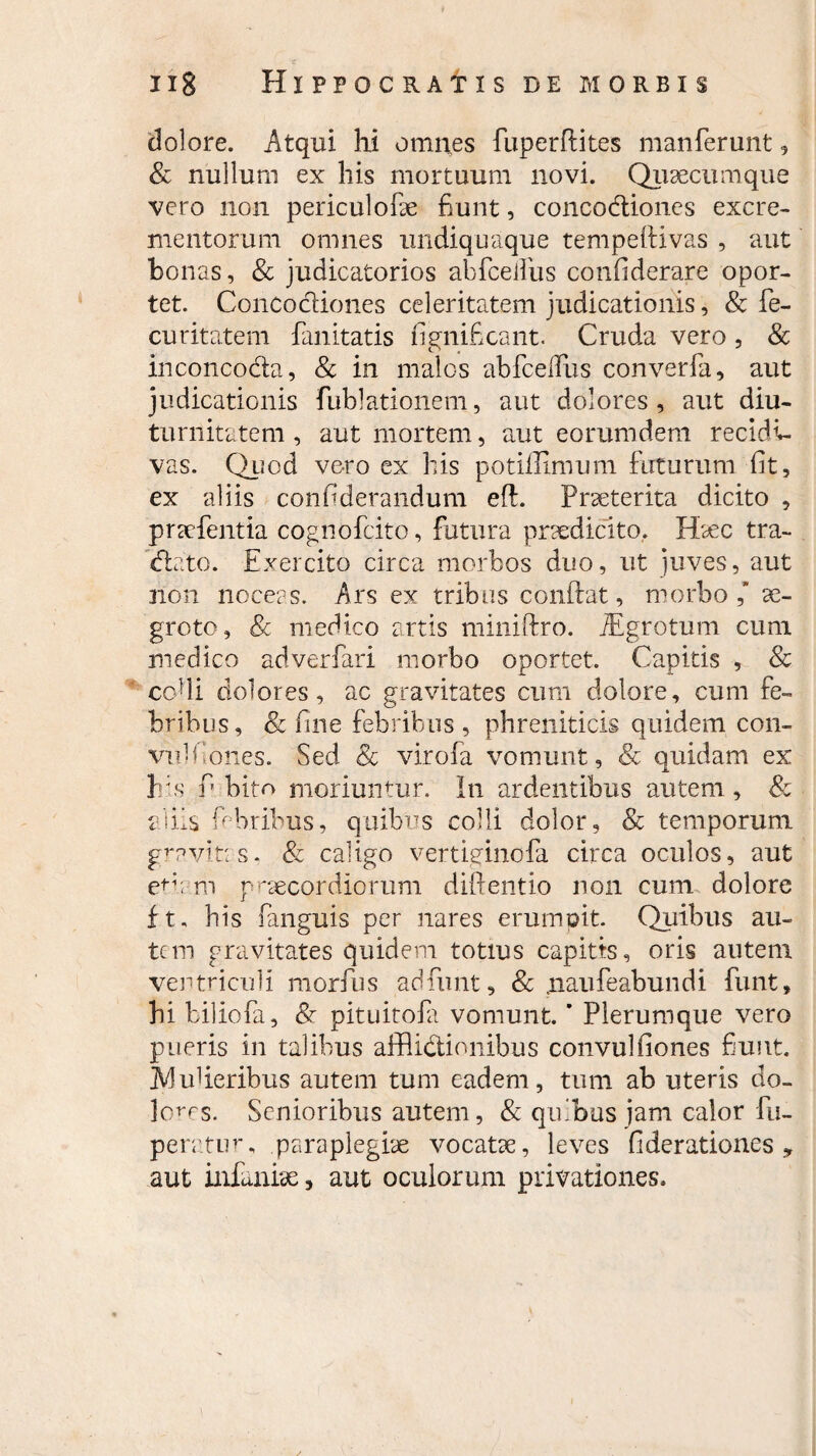 dolore. Atqui hi omnes fuperftites manferunt 5 & nullum ex his mortuum novi. Qusecumque vero non periculofae fiunt, concodiones excre¬ mentorum omnes undiquaque tempeftivas , aut bonas, & judicatorios abfceiliis confiderare opor¬ tet. Concodiones celeritatem judicationis, & fe- curitatem fanitatis fignificant. Cruda vero, & inconcoda, & in malos abfceiTus converla, aut judicationis fublationem, aut dolores, aut diu¬ turnitatem, aut mortem, aut eorumdem recidi¬ vas. Quod vero ex his potiffimum futurum fit, ex aliis confiderandum eft. Praeterita dicito , pracfentia cognofcito, futura praedicito. Haec tra- dato. Exercito circa morbos duo, ut juves, aut non noceas. Ars ex tribus conftat, morbo,’ ae¬ groto, & medico artis miniftro. iEgrotum cimi medico adverfari morbo oportet. Capitis , & cohi dolores, ac gravitates cum dolore, cum fe¬ bribus, & fine febribus, phreniticis quidem con- vidfiones. Sed Sc virofa vomunt, & quidam ex his f bito moriuntur. In ardentibus autem, & aliis febribus, quibus colli dolor, & temporum gmvitas. & caligo vertiginofa circa oculos, aut et;; rn praecordiorum diftentio non cum dolore ft, his fanguis per nares erumoit. Quibus au¬ tem gravitates quidem totius capitis, oris autem ventriculi morfus adfunt, & .naufeabundi funt, hi biliofa, <§r pituitola vomunt. ’ Plerumque vero pueris in talibus afflidionibus convulfiones fiunt. Muberibus autem tum eadem, tum ab uteris do¬ lones. Senioribus autem, & quibus jam calor fu- peratum paraplegiae vocatae, leves fideradones , aut infanise, aut oculorum privationes.