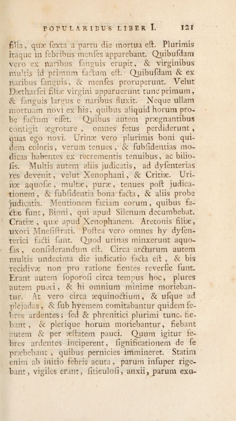 filia, quae Texta a partu die mortua eft. Plurimis itaque in febribus mcnfcs apparebant. Quibufdam vero ex naribus (anguis erupit, & virginibus nndtis id primum facium ell. Quibufdam & ex naribus (anguis, & menfes proruperunt. Velut Dxtharfei filix virgini apparuerunt tunc primum, & fanguis largus e naribus fluxit. Neque ullam mortuam novi ex his, quibus aliquid horum pro¬ be facium eifet. Quibus autem praegnantibus Contigit xgrotare , omnes fetus perdiderunt, quas ego novi. Urinx vero plurimis boni qui¬ dem coloris, verum tenues, & fub fidentias mo¬ dicas habentes ex recrementis tenuibus, ac bilio- iis. Multis autem aliis judicatis, ad dyfenterias res devenit, velut Xenophani, & Critix. Uri¬ nx aquofx, multx, purx, tenues poft judica¬ tionem, & fubfidentia bona facta, & aliis probe judicatis. Mentionem faciam eorum, quibus fa- d:x funt, Bioni, qui apud Silenum decumbebat. Cratix , qux apud Xenophanem. Aretonis filix, uxori Mnefifirati. Poflea vero omnes hy dyfen- terici ficti funt. Quod urinas minxerunt aquo- fas, confidcrandum ell. Circa ardurum autem multis undecima dic judicatio (acia c(l , & bis recidivae non pro ratione fientes reverfx funt. Erant autem foporofi circa tempus hoc, plures autem pujii, & hi omnium minime morieban¬ tur, At vero circa xquinodtium, & ufque ad ■plejadas, & fub hyemem comitabantur quidem fe¬ bres ardentes; fed & phrenitici plurimi tunc, fie¬ bant, & plerique horum moriebantur, fiebant autem & per xhatem pauci. Quum igitur fe¬ bres ardentes inciperent, fignificationem de fe prxbebant , quibus pernicies immineret. Statini enim ab initio febris acuta, parum infuper rige¬ bant, vigiles erant, fitieulofi, anxii, parum exu-