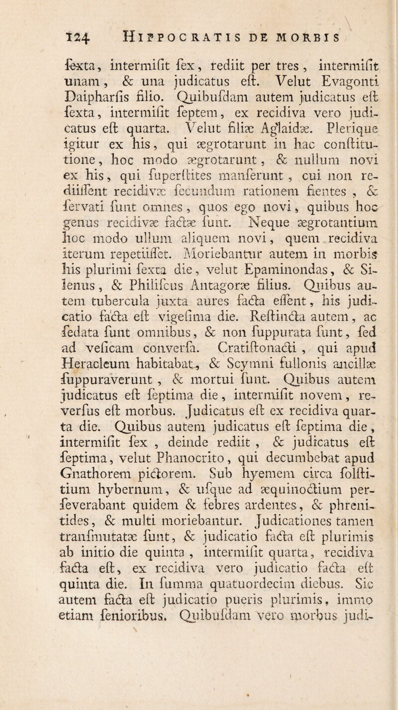 fexta, intermifit fex, rediit per tres , intermifit imam, & una judicatus eft. Velut Evagonti Daipharfis filio. Quibufdam autem judicatus eft fexta, intermifit feptem, ex recidiva vero judi¬ catus eft quarta. Velut filias Aglaidae. Plerique igitur ex his, qui segrotarunt in hac conftitu- tione, hoc modo aegrotarunt, & nullum novi ex his, qui fuperftites manferunt , cui non re- diiifent recidivae fecundum rationem fientes , & fer vati funt omnes, quos ego novi, quibus hoc genas recidivae fadbe funt. Neque aegrotantium hoc modo ullum aliquem novi, quem recidiva iterum repetiiffet. Moriebantur autem in morbis liis plurimi fexta die, velut Epaminondas, & Si¬ lenus , & Philifcus Antagorae filius. Quibus au¬ tem tubercula juxta aures fada edent, his judi¬ catio fada eft vigefima die. Reftinda autem, ac fedata funt omnibus, & non fuppurata funt, fed ad veficam converfa. Cratiftonadi , qui apud Heracleum habitabat, & Scymni fullonis ancillae fuppuraverunt , & mortui funt. Quibus autem judicatus eft feptima die, intermifit novem, re- verfus eft morbus. Judicatus eft ex recidiva quar¬ ta die. Quibus autem judicatus eft feptima die, intermifit fex , deinde rediit , Sc judicatus eft feptima, velut Phanocrito , qui decumbebat apud Gnathorem pictorem. Sub hyemem circa folfti- tium hybernum, & ufque ad aequinodium per- feverabant quidem & febres ardentes, & phreni¬ tides , & multi moriebantur, judicationes tamen tranfmutatx funt, & judicatio fida eft plurimis ab initio die quinta , intermifit quarta, recidiva fada eft, ex recidiva vero judicatio fada eft quinta die. In fumma quatuordecim diebus. Sic autem fada eft judicatio pueris plurimis, immo etiam femoribus* Quibufdam vero morbus judi-