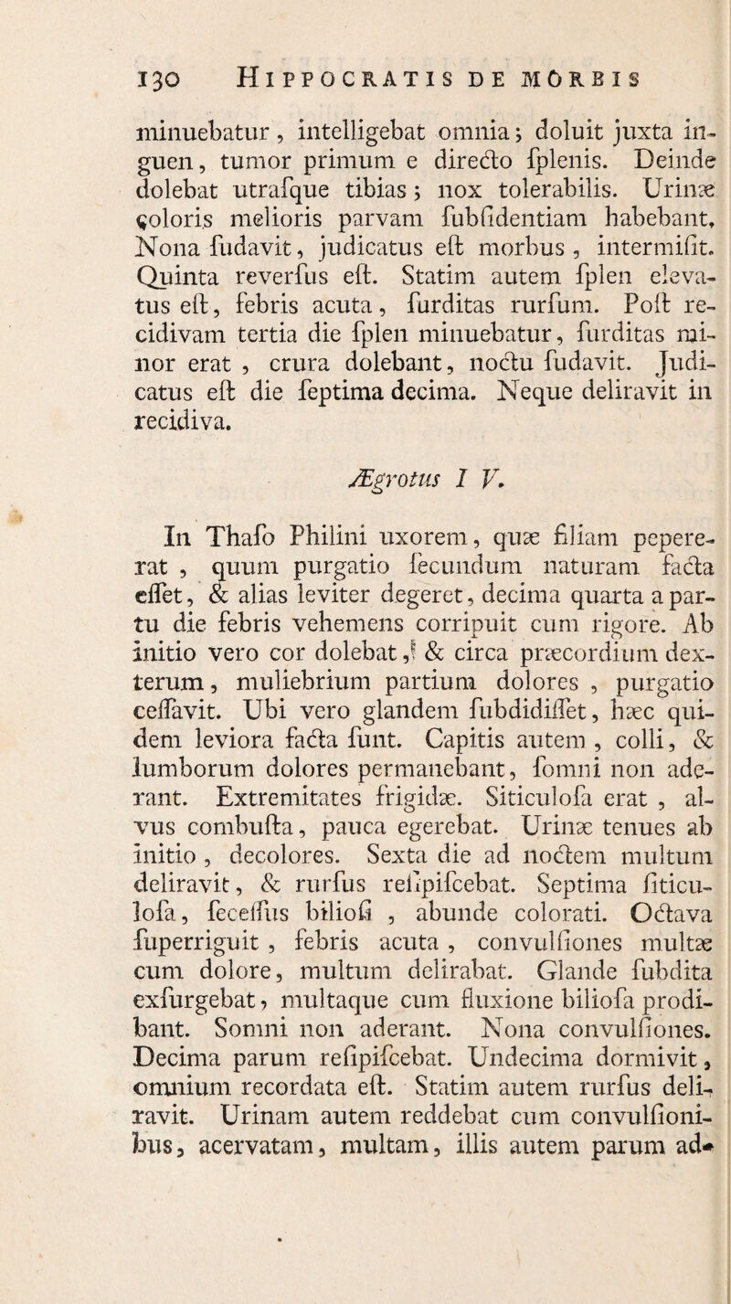 minuebatur, intelligebat omnia; doluit juxta in¬ guen, tumor primum e diredo fplenis. Deinde dolebat utrafque tibias; nox tolerabilis. Urime ^oloris melioris parvam fubfidentiam habebant, Nona fudavit, judicatus eft morbus, intermifit. Quinta reverfus eft. Statim autem fplen eleva¬ tus eft, febris acuta, furditas rurfum. Poft re¬ cidivam tertia die fplen minuebatur, furditas mi¬ nor erat , crura dolebant, noclu fudavit. Judi¬ catus eft die feptima decima. Neque deliravit in recidiva. /Egr otiis I V. In Thafo Philini uxorem, quae filiam pepere- rat , quum purgatio fecundum naturam facta cflet, & alias leviter degeret, decima quarta a par¬ tu die febris vehemens corripuit cum rigore. Ab initio vero cor dolebat,! & circa praecordium dex¬ teram , muliebrium partium dolores , purgatio celfavit. Ubi vero glandem fubdidiflet, haec qui¬ dem leviora fada funt. Capitis autem , colli, & lumborum dolores permanebant, fomni non ade¬ rant. Extremitates frigidae. Siticulofa erat , al¬ vus combufta, pauca egerebat. Urinae tenues ab initio , decolores. Sexta die ad nodem multum deliravit, & rurfus refipifcebat. Septima fiticu- lofa, fecelfus biliofi , abunde colorati. Odava fuperriguit , febris acuta , convulfiones multae cum dolore, multum delirabat. Glande fubdita exfurgebat , multaque cum fluxione biliofa prodi¬ bant. Somni non aderant. Nona convulfiones. Decima parum refipifcebat. Undecima dormivit, omnium recordata eft. Statim autem rurfus delD ravit. Urinam autem reddebat cum convulfioni- bus, acervatam, multam, illis autem parum ad-*