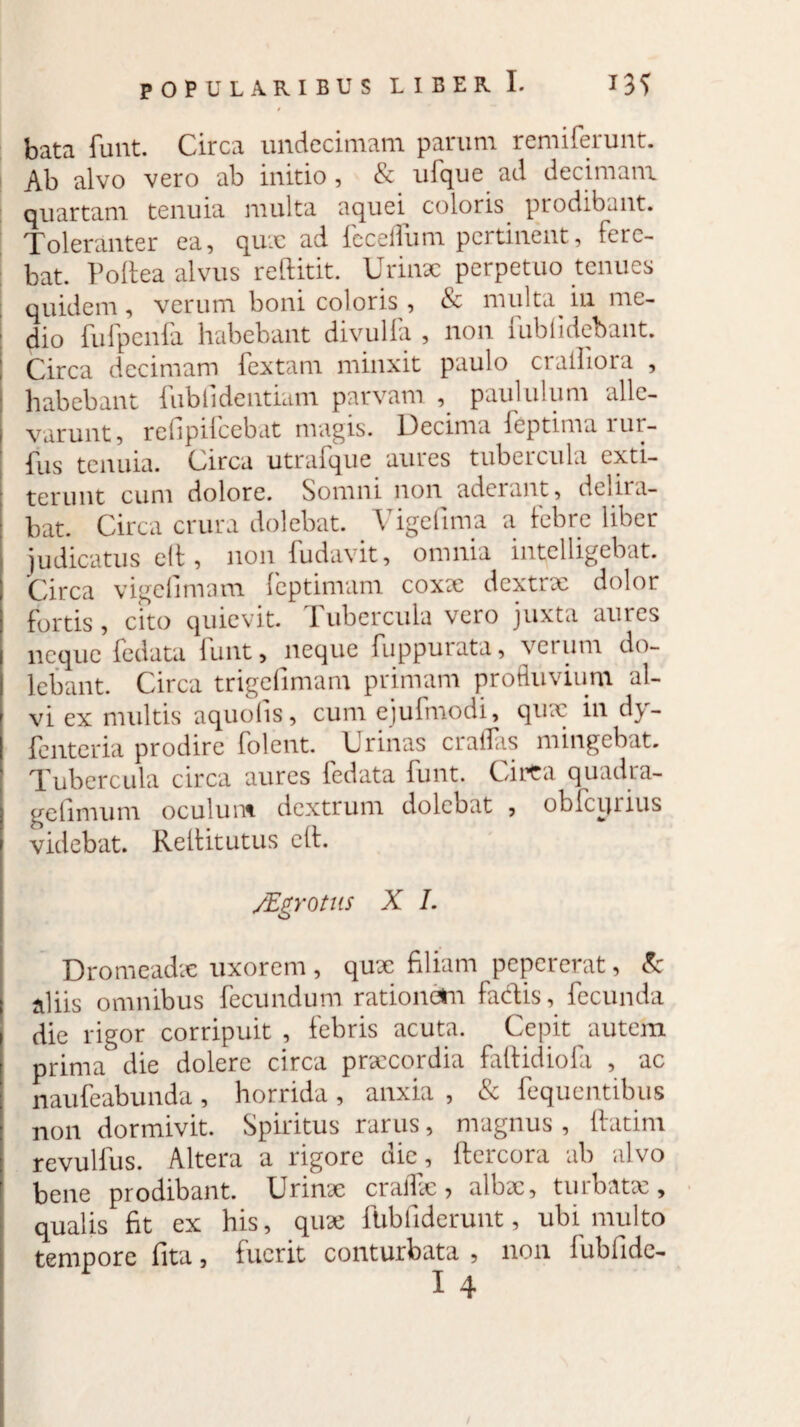 bata funt. Circa undecimam parum remiferunt. | Ab alvo vero ab initio , & uPque ad decimam quartam tenuia multa aquei coloris prodibant. Toleranter ea, qux ad fcceflum pertinent, fere¬ bat. Poliea alvus reftitit. Urinx perpetuo tenues quidem , verum boni coloris , & multa^ iu me- I dio fufpenfa habebant divulfa , non fublidebant. ; Circa decimam lextam minxit paulo ciallioia , habebant Publi dentiam parvam , paululum alle¬ varunt, refipifcebat magis. Decima ieptima lur- Pus tenuia. Circa utraique aures tubercula cxti- terunt cum dolore. Somni non aderant, dei na¬ bat. Circa crura dolebat. Vigefima a febre liber judicatus eh , non Pudavit, omnia intelligebat. j Circa vigefimam Peptimam coxx dextrx dolor fortis, cito quievit. Tubercula vero juxta aures neque Pedata Punt, neque Puppurata, verum do- lebant. Circa trigefiimam primam profluvium al¬ vi ex multis aquolis, cum ejuPmodi, qux in d\- Penteria prodire Polent. Urinas crailas mingebat. I Tubercula circa aures Pedata Punt. Cirta quadra- j gefimum oculum, dextrum dolebat , obPcijrius | videbat. Rellitutus elt. /Egrotus X I. Dromeadx uxorem , qux filiam pepererat, k aliis omnibus Pecundum rationem fadis, fecunda ) die rigor corripuit, febris acuta. Cepit autem I prima die dolere circa prxeordia faftidioPa , ac ; nauPeabunda, horrida, anxia , & fequentibus : non dormivit. Spiritus rarus, magnus , ftatim i revulius. Altera a rigore die , ftercora ab alvo f bene prodibant. Urinx craflx ? albx, turbatx, qualis fit ex his, qux fubfidcrunt, ubi multo tempore fita, fuerit conturbata , non fubfide- X 4