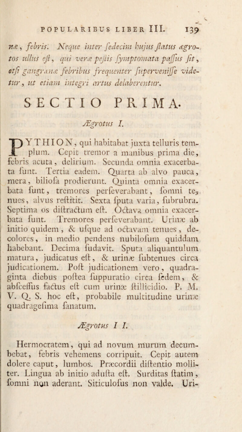 itcC, febris. Neque inter fedecim hujus flatus agro- tos ullus efl, qui ver<z pejiis fymptomata pajfus Jit, etfi gangraucc febribus frequenter fupervenijfe vide¬ tur , ut etiam integri artus delaberentur. SECTIO PRIMA. JEgrotus I. o Y T HIO X, qui habitabat juxta telluris tcm- I pium. Cepit tremor a manibus prima die, febris acuta, delirium. Secunda omnia exacerba¬ ta funt. Tertia eadem. Quarta ab alvo pauca, mera, biliofa prodierunt. Quinta omnia exacer¬ bata lunt, tremores perleverabant, fomni te¬ nues, alvus reftitit. Sexta fputa varia, fubrubra. Septima os diltractum elt. Octava omnia exacer¬ bata funt. Tremores perfeverabant. Urinae ab initio quidem , & ufque ad o clavam tenues , de¬ colores , in medio pendens nubilofum quiddam habebant. Decima fudavit. Sputa aliquantulum matura, judicatus elt, & urinx fubtenues circa judicationem. Polfc judicationem vero, quadra¬ ginta diebus poltea fuppuratio circa fedem, & abfcelfus fadus elt cum urinx ltillicidio. P. M. V. Q. S. hoc elt, probabile multitudine urinx quadragefima fanatum. JEzrotus I I. o Hermocratem, qui ad novum murum decum¬ bebat, febris vehemens corripuit. Cepit autem dolere caput, lumbos. Prxcordii diftentio molli¬ ter. Lingua ab initio adulta elt. Surditas ftatim, fomni non aderant. Siticulofus non valde. Uri-