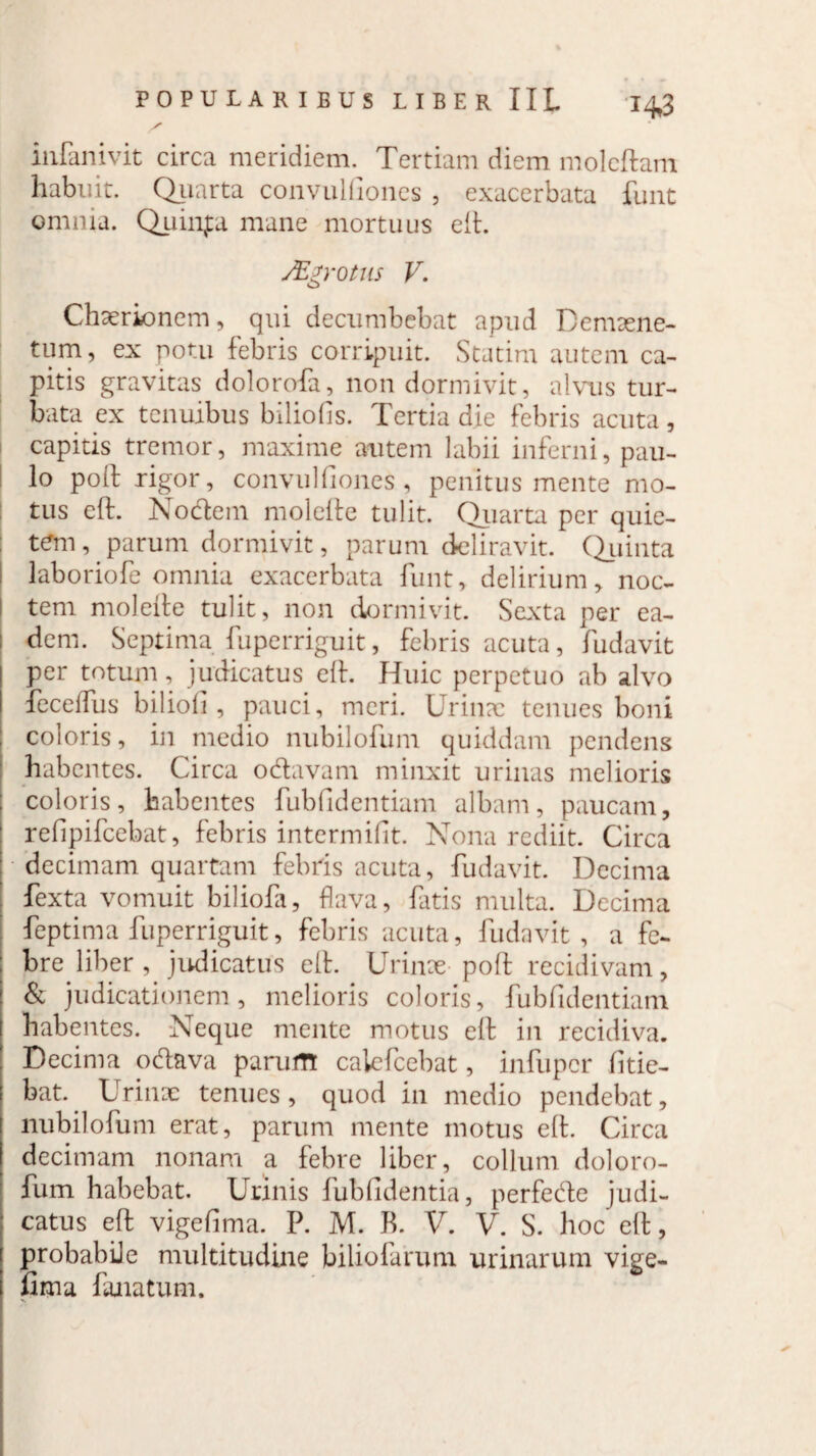 inPanivit circa meridiem. Tertiam diem moleftam habuit. Quarta convulfioncs , exacerbata funt omnia. Quinfa mane mortuus eft. Mgrotus V. Chaerionem, qui decumbebat apud Demaene- tum, ex potu febris corripuit. Statim autem ca¬ pitis gravitas dolorofa, non dormivit, alvus tur¬ bata ex tenuibus biliofis. Tertia die febris acuta, capitis tremor, maxime autem labii inferni, pau¬ lo poli rigor, convulfiones , penitus mente mo¬ tus cft. Nodem molefte tulit. Quarta per quie- t<?m, parum dormivit, parum deliravit. Quinta laboriofe omnia exacerbata funt, delirium, noc¬ tem molefte tulit, non dormivit. Sexta per ea- : dem. Septima fuperriguit, febris acuta, fudavit per totum, judicatus eft. Huic perpetuo ab alvo I fcceffus biliofi , pauci, meri. Urin?c tenues boni coloris, in medio nubilofum quiddam pendens habentes. Circa odavam minxit urinas melioris coloris, habentes fubfidentiam albam, paucam, ' refipifeebat, febris intermifit. Nona rediit. Circa decimam quartam febris acuta, fudavit. Decima | fexta vomuit biliofi, flava, fatis multa. Decima feptima fuperriguit, febris acuta, fudavit, a fe¬ bre liber, judicatus eft. Urinae poft recidivam, & judicationem, melioris coloris, fubfidentiam habentes. Neque mente motus eft in recidiva. Decima odava parum cakTcebat, infuper fide¬ bat. Urinae tenues, quod in medio pendebat, nubilofum erat, parum mente motus eft. Circa decimam nonam a febre liber, collum doloro- fum habebat. Unnis fubfidentia, perfede judi- : catus eft vigefima. P. M. B. V. V. S. hoc eft, probabile multitudine filiolarum urinarum vige- I fima lanatum.