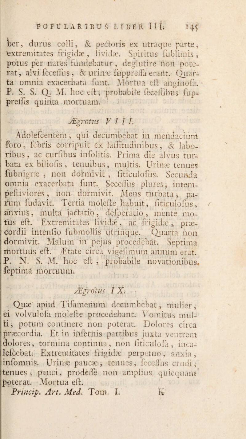 ber, durus colli, & pedoris ex utraque parte, 'extremitates frigidae , lividae. Spiritus fublimis , potus per nares fundebatur, deglutire non pote¬ rat, alvi fecedlis , & urinae fupprella erant. Qiiar- ta omnia exacerbata fuiit. Mortua elt am-inoD. r. S. S. Q. M. noc elt, probabile fecelhbus fup- prelfis quinta mortuam. JEgrotus VIII. Adolefcentem, qui decumbebat in mendaci uni foro, febris corripuit ex laflitudinibus, & labo¬ ribus , ac curftbus infolitis. Prima die alvus tur¬ bata ex b ilio fis, tenuibus, multis. Urinae tenues fubnigrae , non dormivit , fiticulofus. Secunda omnia exacerbata funt. SeceiTus pliires? iutem- peltiviores, non dormivit. Mens turbata, pa¬ rum fudavit. Tertia molelte habuit, fiticulofus, anxius, multa jadatio , defperatio , mente mo¬ tus elt. Extremitates lividae, ac frigidx > prx- cordii intenfio fubmollis utrinque. Quarta non dormivit. Malum in pejus procedebat. Septima mortuus eft. /Etate circa vigelimum annum erat. P. N. S. M. hoc elt , probabile novationibus* feptima mortuum. JEgrotus I X. Quae apud Tifameiium decumbebat, mulier, ei volvulofa molelte procedebant. Vomitus mul¬ ti, potum continere non poterat. Dolores circa praecordia. Et in infernis partibus juxta ventrem dolores, tormina continua, non liticulofa, inca- lelcebat. Extremitates frigidx perpetuo, anxia, infomnis. Urinae paucae, tenues, fccelfus crudi, tenues, pauci, prodelfe non amplius, quicqwam poterat. Mortua elt.