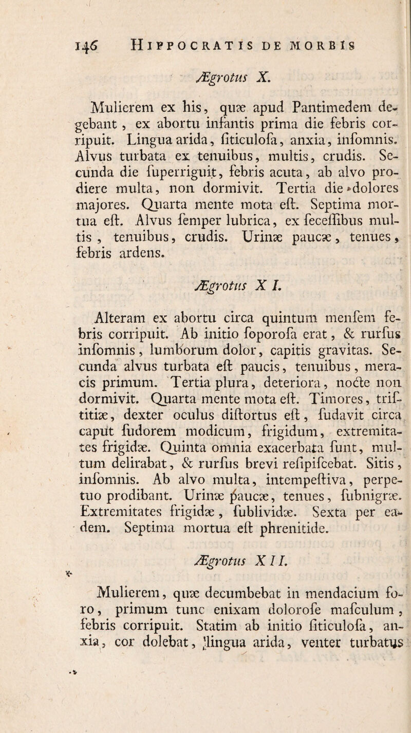 yEgrotus X. Mulierem ex his, quae apud Pantimedem de¬ gebant , ex abortu infantis prima die febris cor¬ ripuit. Lingua arida, fiticulofa, anxia, infomnis. Alvus turbata ex tenuibus, multis, crudis. Se¬ cunda die fuperriguit, febris acuta, ab alvo pro¬ diere multa, non dormivit. Tertia die*dolores majores. Quarta mente mota eft. Septima mor¬ tua eft. Alvus femper lubrica, ex feceftibus mul¬ tis , tenuibus, crudis. Urinae paucae , tenues, febris ardens. JEgrotus X I. Alteram ex abortu circa quintum menfem fe¬ bris corripuit. Ab initio foporofa erat, & rurfus infomnis , lumborum dolor, capitis gravitas. Se¬ cunda alvus turbata eft paucis, tenuibus, mera¬ cis primum. Tertia plura, deteriora, nodte non dormivit. Quarta mente mota eft. Timores, trif» titiae, dexter oculus diftortus eft, fudavit circa caput fudorem modicum, frigidum, extremita¬ tes frigidae. Quinta omnia exacerbata funt, mul¬ tum delirabat, & rurfus brevi reiipifcebat. Sitis , infomnis. Ab alvo multa, intempeftiva, perpe¬ tuo prodibant. Urinae paucae, tenues, fiibnigrae. Extremitates frigidae , fublividx. Sexta per ea* dem. Septima mortua eft phrenitide. Mgrotns XII. Mulierem, quae decumbebat in mendacium fo¬ ro , primum tunc enixam dolorofe mafculum , febris corripuit. Statim ab initio fiticulofa, an¬ xia, cor dolebat, 'lingua arida, venter turbatus