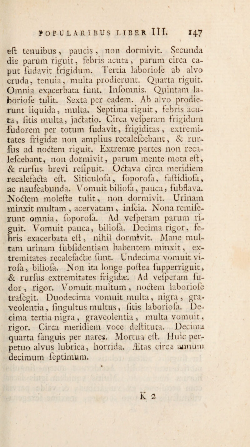 eft tenuibus, paucis, non dormivit. Secunda die parum riguit, febris acuta , parum circa ca¬ put fudavit frigidum. Tertia laboriofe ab alvo cruda, tenuia, multa prodierunt. Quarta riguit. Omnia exacerbata funt. Infomnis. Quintam la¬ boriofe tulit. Sexta per eadem. Ab alvo prodie¬ runt liquida, multa. Septima riguit, febris acu¬ ta, litis multa, jactatio. Circa vcfperam frigidum fudorem per totum fudavit, frigiditas, extremi¬ tates frigidae non amplius recalefcebant, & rur- fus ad nodem riguit. Extremae partes non reca¬ lefcebant, non dormivit, parum mente mota elt, & rurfus brevi relipuit. Octava circa meridiem recalefacta elt. Siticulofa, foporofa, faltidiofa, ac naufeabunda. Vomuit biliofa, pauca, fubflava. Noctem molefte tulit, non dormivit. Urinam minxit multam , acervatam, infeia. Nona remife- runt omnia, foporofa. Ad vcfperam parum ri¬ guit. Vomuit pauca, biliofa. Decima rigor, fe¬ bris exacerbata elt, nihil dormivit. Mane mul¬ tam urinam fublidentiam habentem minxit, ex¬ tremitates recalefadx funt. Undecima vomuit vi- rofa, biliofa. Non ita longe poitea fupperriguit, & rurfus extremitates frigidae. Ad vcfperam lu¬ dor , rigor. Vomuit multum, nodem laboriofe trafegit. Duodecima vomuit multa, nigra, gra¬ veolentia , fingultus multus, litis laboriofa. De¬ cima tertia nigra , graveolentia , multa vomuit, rigor. Circa meridiem voce deltituta. Decima quarta fanguis per nares. Mortua eit. Huic per¬ petuo alvus lubrica, horrida. iEtas circa annum decimum feptimum.