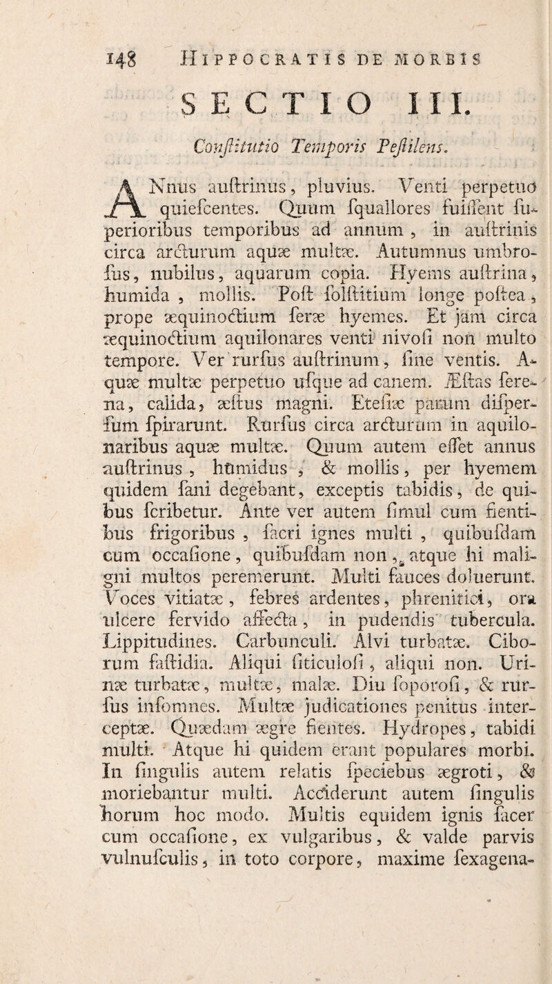 SECTIO III. Conjlituiio Temporis PeJIilens. ANnus auftririus, pluvius. Venti perpetuo quiefcentes. Quum fquallores fuiiTent fu- perioribus temporibus ad annum , in auftrinis circa ardurum aquae multae. Autumnus umbro- fus, nubilus, aquarum copia. Hyems au lirina , humida , mollis. Poli folliitium longe pollea, prope aequinoctium ferae hyemes. Et jam circa aequinoctium aquilonares venti nivoli non multo tempore. Ver rurfes auftrinum, line ventis. A- quae multae perpetuo ufque ad canem. Alitas fere- na, calida , aeftus magni. Et e lix parum difper- fum fpirarunt. Rurfus circa ardurum in aquilo- naribus aquae multae. Quum autem edet annus auftrinus , htimidus , & mollis, per hyemem quidem fani degebant, exceptis tabidis, de qui¬ bus fcribetur. Ante ver autem fimul cum flenti¬ bus frigoribus , facri ignes multi , qutbufdam cum occalione , quiBufdam non ,B atque hi mali¬ gni multos peremerunt. Multi fauces deluerunt. Voces vitiatae , febres ardentes, phrenitici, ora ulcere fervido affeda, in pudendis tubercula. Lippitudines. Carbunculi. Alvi turbatae. Cibo¬ rum faftidia. Aliqui fiticuloli, aliqui non. Uri¬ nae turbatae, multae, malae. Diu foporofi, & rur¬ fus infomnes. Multae judicationes penitus inter¬ ceptae. Quaedam aegre fientes. Hydropes, tabidi multi. Atque hi quidem erant populares morbi. In fingulis autem relatis fpeciebus aegroti, & moriebantur multi. Acciderunt autem fingulis horum hoc modo. Multis equidem ignis facer cum occafione, ex vulgaribus, & valde parvis vulnufculis, in toto corpore, maxime fexagena-