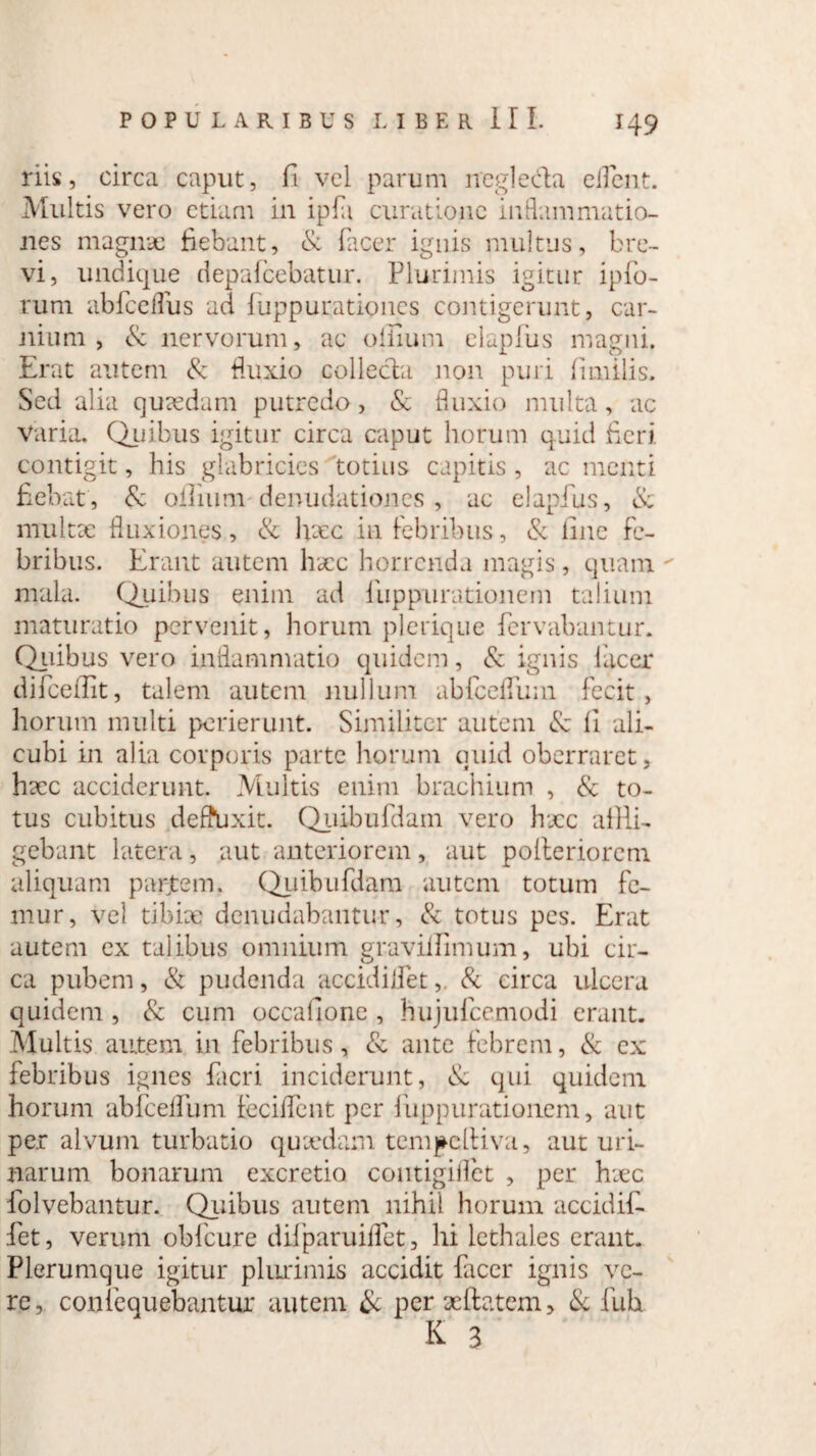 riis, circa caput, fi vel parum negleda edent. Multis vero etiam in ipfi curatione inflammatio¬ nes magnae fiebant, & facer ignis multus, bre¬ vi, undique depafcebatur. Plurimis igitur ipfo- rum ab fc edus ad fuppurationes contigerunt, car¬ nium , & nervorum, ac offlum elapfus magni. Erat autem & fluxio collecta non puri fimilis. Sed alia quaedam putredo, & fluxio multa, ac Varia. Quibus igitur circa caput horum quid fieri contigit, his glabricies totius capitis , ac menti fiebat , 8c offlum denudationes , ac elapfus, & multae fluxiones, & hxc in febribus, & line fe¬ bribus. Erant autem haec horrenda magis, quam - mala. Quibus enim ad liippurationem talium maturatio pervenit, horum plerique fervabantur. Quibus vero inflammatio quidem, & ignis lacer difceffit, talem autem nullum abfceflinn fecit, horum multi perierunt. Similiter autem & li ali¬ cubi in alia corporis parte horum quid oberraret, hxc acciderunt. Multis enim brachium , & to¬ tus cubitus deffUxit. Quibufdam vero hxc affli¬ gebant latera , aut anteriorem , aut polleriorem aliquam parjtem. Quibufdam autem totum fe¬ mur, vel tibicc? denudabantur, & totus pes. Erat autem ex talibus omnium gravilEmum, ubi cir- ca pubem, & pudenda accidilfet& circa ulcera quidem , & cum occalione , hujufcemodi erant. Multis autem in febribus, & ante febrem, & ex febribus ignes fieri inciderunt, & qui quidem horum abfceflum Feciffent per liippurationem, aut per alvum turbatio quxdam tempelHva, aut uri¬ narum bonarum excretio coutigiflet , per hxc folvebantur. Quibus autem nihil horum accidif. fet, verum obfcure difparuilTet, hi lethales erant. Plerumque igitur plurimis accidit facer ignis ve¬ re, confequebantur autem & per xftatem, & fuh K 3