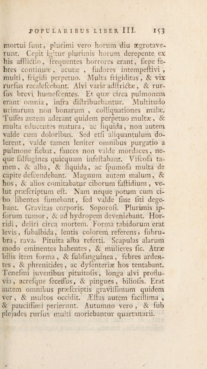 mortui funt, plurimi vero horum diu segrotave- runt. Cepit igitur plurimis horum derepente ex his affii&io, frequentes horrores erant, fcpe fe¬ bres continuae , acutae , fudores intempeftivi , multi, frigidi perpetuo. Multa frigiditas, & vix rurfus recalefcebant. Alvi varie adftri&ae, & rur- fus brevi humefeentes. Et quae circa pulmonem erant omnia, infra diftribuebantur. Multitudo urinarum non bonarum , colliquationes malae. Tufles autem aderant quidem perpetuo multx, & multa educentes matura, ac liquida, non autem valde cum doloribus. Sed etfi aliquantulum do- lerent, valde tamen leniter omnibus purgatio a pulmone fiebat, fauces non valde mordaces, ne¬ que falfugines quicquam infeftabant. Vifcofa ta¬ men , & alba, & liquida, ac fpumofa multa de capite defeendebant. Magnum autem malum, & hos, & alios comitabatur ciborum faftidium , ve- lut praeferiptum effc. Nam neque potum cum ci¬ bo libentes fumebant, fed valde fine liti dege¬ bant. Gravitas corporis. Soporofi. Plurimis ip- forum tumor, & ad hydropem deveniebant, flor- ridi, deliri circa mortem. Forma tabidorum erat levis, fubalbida, lentis colorem referens> fubru¬ bra, rava. Pituita alba referti. Scapulas alarum modo eminentes habentes, & mulieres fic. Atrae bilis item forma , & fubfanguinea, febres arden¬ tes , & phrenitides, ac dyfenterke hos tentabant. Tenefmi juvenibus pituitofis, longa alvi proflu¬ via , acrefque fecelfus, & pingues, biliofis. Erat autem omnibus praeferiptis graviifimum quidem ver, & multos occidit. jEftas autem facillima , & paucifiimi perierunt. Autumno vero , & fub plejades rurfus multi moriebantur quartanarii.