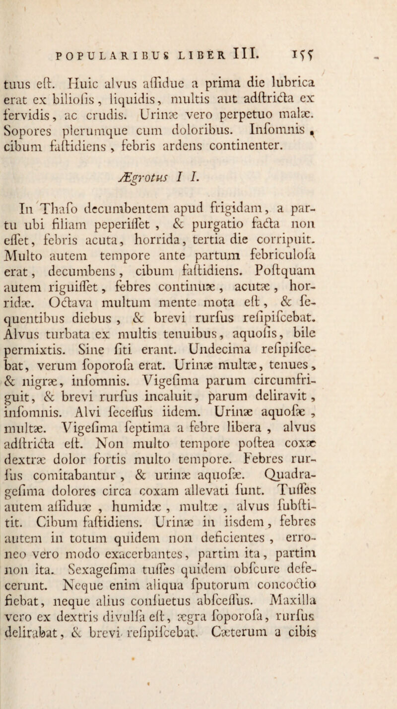 tuus elf. Huic alvus ailidue a prima die lubrica erat ex biliofis, liquidis, multis aut adlfrida ex fervidis, ac crudis. Urinae vero perpetuo malae. Sopores plerumque cum doloribus. Inforrmis • cibum falfidiens , febris ardens continenter. JEgrotus I I. In Thafo decumbentem apud frigidam, a par¬ tu ubi filiam peperilfet , & purgatio fada non elfet, febris acuta, horrida, tertia die corripuit. Multo autem tempore ante partum febriculola erat, decumbens, cibum falfidiens. Poftquam autem riguiflet, febres continuae , acutae , hor¬ ridae. Odava multum mente mota elf, & fe- quentibus diebus , & brevi rurfus relipifeebat. Alvus turbata ex multis tenuibus, aquolis, bile permixtis. Sine fiti erant. Undecima refipifee- bat, verum foporofa erat. Urinae multae, tenues, & nigrae, infomnis. Vigefima parum circumfri- guit, & brevi rurfus incaluit, parum deliravit, infomnis. Alvi fecelfus iidem. Urinae aquofae , multae. Vigefima feptima a febre libera , alvus adlfrida elf. Non multo tempore polfea coxae dextrae dolor fortis multo tempore. Febres rur¬ fus comitabantur , & urinae aquofae. Quadra- gefima dolores circa coxam allevati fiunt. Tulfes autem alfiduae , humidae , multx , alvus lubfti- tit. Cibum falfidiens. Urinae in iisdem, febres autem in totum quidem non deficientes , erro¬ neo vero modo exacerbantes, partim ita, partim non ita. Sexagefinva tulfes quidem obfcure defe¬ cerunt. Neque enim aliqua fputorum concodio fiebat, neque alius conliaetus ab fice Ilus. Maxilla vero ex dextris divulfaelf, xgra foporofa, rurfus delirabat, & brevi relipifeebat. Cxterum a cibis t