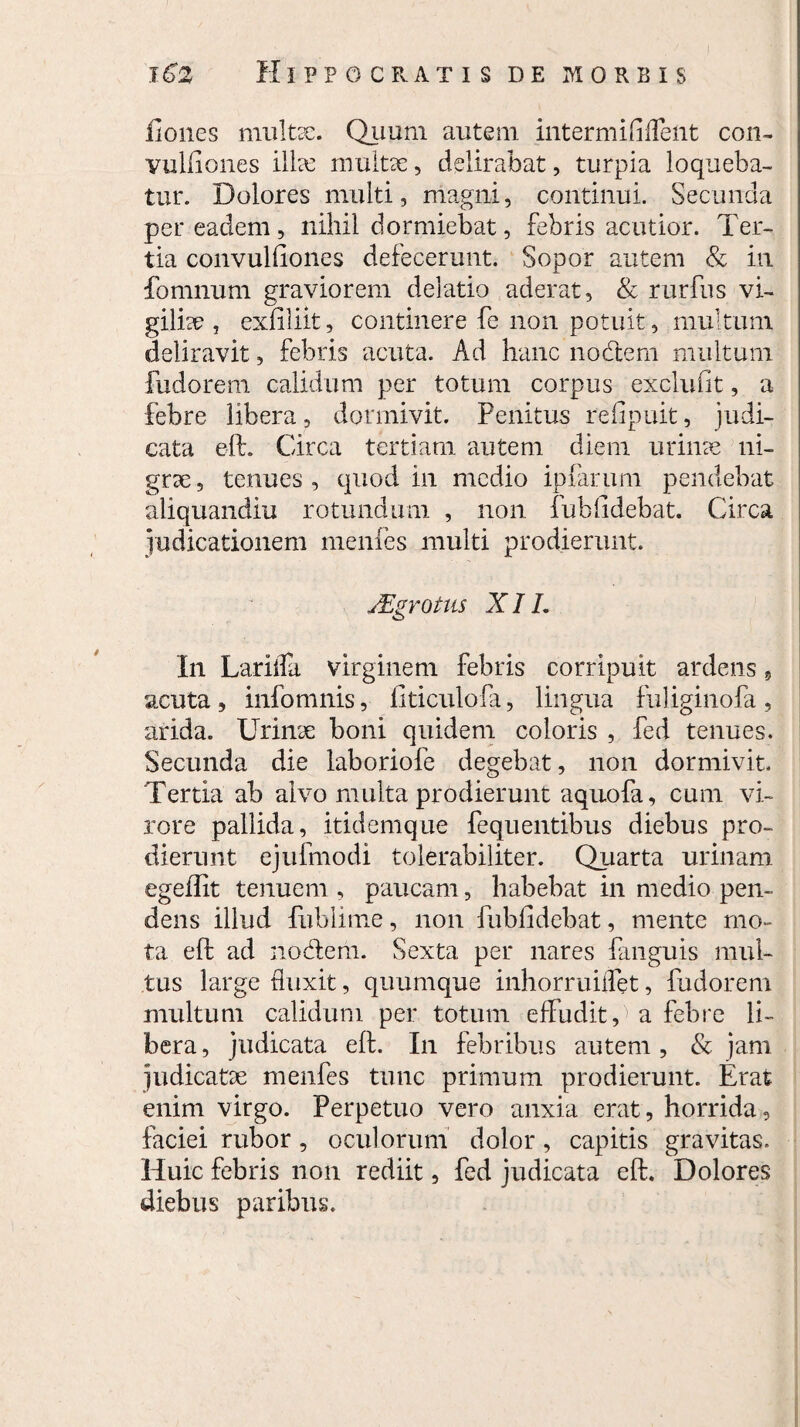 llones multae. Quum autem intermififlent con- vulfiones ilhe multae, delirabat, turpia loqueba¬ tur. Dolores multi, magni, continui. Secunda per eadem, nihil dormiebat, febris acutior. Ter¬ tia convuKiones defecerunt. Sopor autem & in fomnum graviorem delatio aderat, & rurfus vi¬ giliae , exfiliit, continere fe non potuit, multum deliravit, febris acuta. Ad hanc no diem multum fudorem calidum per totum corpus exclufit, a febre libera, dormivit. Penitus refipuit, judi¬ cata eft. Circa tertiam autem diem urime ni¬ grae, tenues, quod in medio ipfarum pendebat aiiquandiu rotundum , non fub fidebat. Circa judicationem menfes multi prodierunt. JEgrotus XII. In Larifla virginem febris corripuit ardens, acuta, infomnis, fiticulofa, lingua fuliginofa, arida. Urinae boni quidem coloris , fed tenues. Secunda die laboriofe degebat, non dormivit. Tertia ab alvo multa prodierunt aquofa, cum vi¬ rore pallida, itidemque fequentibus diebus pro¬ dierunt ejufmodi tolerabiliter. Quarta urinam egeffit tenuem , paucam, habebat in medio pen¬ dens illud fublime, non fubfidebat, mente mo¬ ta eft ad nodem. Sexta per nares fanguis mul¬ tus large duxit, quumque inhorruiffet, fudorem multum calidum per totum effudit A a febre li¬ bera , judicata eft. In febribus autem , & jam judicatae menfes tunc primum prodierunt. Erat enim virgo. Perpetuo vero anxia erat, horrida, faciei rubor, oculorum dolor, capitis gravitas. Huic febris non rediit, fed judicata eft. Dolores diebus paribus.