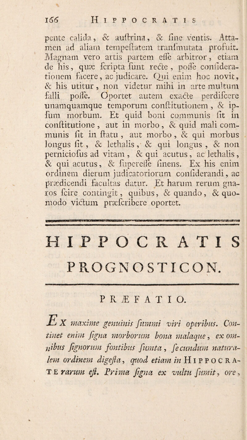 petite calida, & a-uftrina, & fine ventis. Atta¬ men ad aliam tempeftateni tranlmutata profuit. Magnam vero artis partem effe arbitror , etiam de his, quae fcripta funt recte , pofle confidera- tionem facere, ac judicare. Qui enim hoc novit, & his utitur, non videtur mihi in arte multum falli poiTe. Oportet autem exacte perdifcere unamquamque temporum conftitutionem , & ip- fum morbum. Et quid boni communis fit in conftitutione , aut in morbo, & quid mali com¬ munis fit in ftatu , aut morbo , & qui morbus longus fit , & lethalis , & qui longus , & non perniciofus ad vitam , & qui acutus, ac lethalis , & qui acutus, & fupereiTe finens. Ex his enim ordinem dierum judicatoriorum confiderandi, ac praedicendi facultas datur. Et harum rerum gna¬ ros fcire contingit, quibus, & quando, & quo¬ modo vicium praefcribere oportet. HIPPOCRATIS PROGNOSTICON. P R E F A T I O. Mj X maxime genuinis fummi viri operibus. Con¬ tinet enim figna morborum bona malaque, ex om¬ nibus fignorum fontibus fumi a, fecundum natura¬ lem ordinem digefia, quod etiam mHlPPOCRA- T E rarum ejl. Prima figna ex vultu fumit, ore.