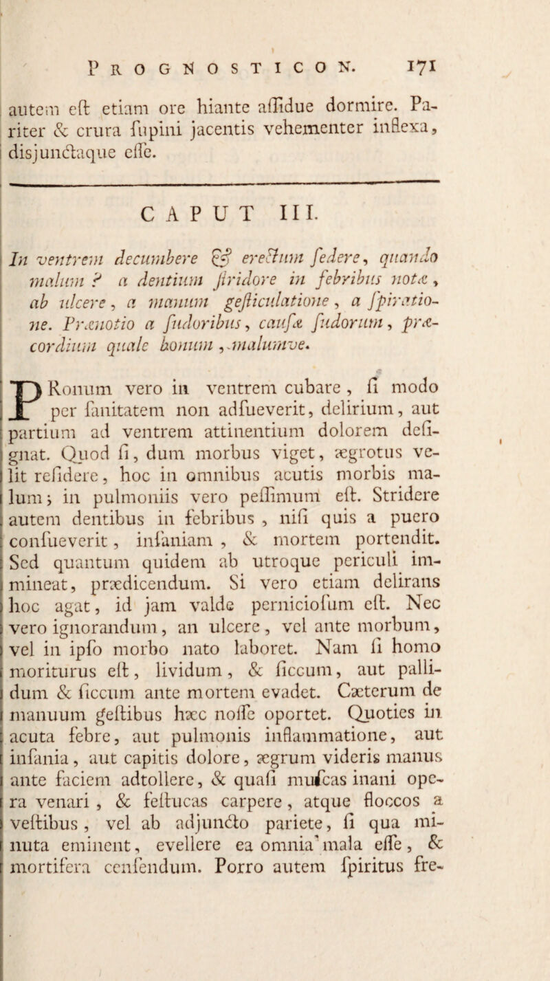 autem efl: etiam ore hiante aflidue dormire. Pa¬ riter & crura fiipini jacentis vehementer inflexa, 1 disjun&aque e fle. CAPUT III. In ventrem decumbere £5? erettum [edere, quando malum ? a dentium Jiridore in febribus notcC , ab ulcere , a manum gefticulatione , a [piratio- ne. P)\cuotio a [adoribus, cauft [udorum, pre¬ cor dium quale bonum ,.malumve. PRonum vero in ventrem cubare , fi modo per fanitatem non adfueverit, delirium, aut partium ad ventrem attinentium dolorem defi- gnat. Quod fi, dum morbus viget, ?egrotus ve¬ lit relidere, hoc in omnibus acutis morbis ma¬ lum i in pulmoniis vero pefiimum eit. Stridere autem dentibus in febribus , nifi quis a puero confueverit, infaniam , & mortem portendit. Sed quantum quidem ab utroque periculi im¬ mineat, pncdicendum. Si vero etiam delirans hoc agat, id jam valde perniciofum clf. Nec vero ignorandum, an ulcere, vel ante morbum, vel in ipfo morbo nato laboret. Nam fi homo moriturus elt, lividum, & ficcum, aut palli¬ dum & ficcum ante mortem evadet. Cacterum de manuum pellibus hxc nolle oportet. Quoties in acuta febre, aut pulmonis inflammatione, aut infania, aut capitis dolore, aegrum videris manus ante faciem adtollere, & quali mufeas inani ope¬ ra venari , & feftucas carpere, atque floccos a vehibus, vel ab adjun&o pariete, fi qua mi¬ nuta eminent, evellere ea omniaTnala efle, & mortifera ccnfendum. Porro autem fpiritus fre-