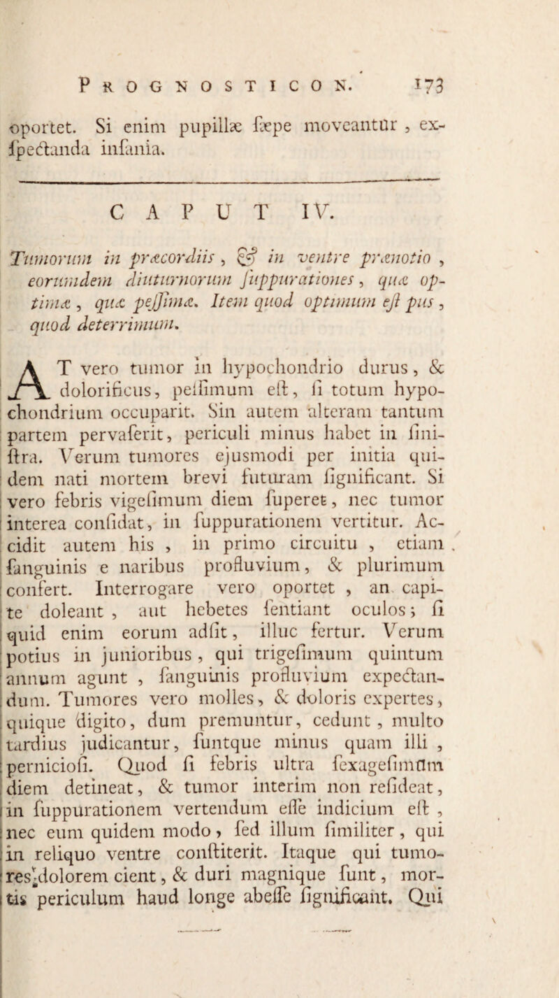 oportet. Si enim pupillae ftepe moveantur , ex- Ipedanda infania. C A P U T IV. Tumorum in pr acor diis , & in ventre pranotio , eorundem diuturnorum Juppurationes, qua op¬ tima , qua pejjima. Item quod optimum eji pus , quod deterrimum. AT vero tumor 111 hypochondrio durus, & dolorificus, peifimum etl, ii totum hypo¬ chondrium occuparit. Sin autem alteram tantum partem pervaferit, periculi minus habet in fini- ftra. Verum tumores ejusmodi per initia qui¬ dem nati mortem brevi futuram fignificant. Si vero febris vigefimum diem fuperefc, nec tumor interea confidat, in fuppurationem vertitur. Ac¬ cidit autem his > in primo circuitu , etiam fanguinis e naribus profluvium, & plurimum confert. Interrogare vero oportet , an capi¬ te doleant , aut hebetes fentiant oculos; fi quid enim eorum adiit, illuc fertur. Verum potius in junioribus , qui trigefimum quintum annum agunt , fanguinis profluvium expedan- dum. Tumores vero molles, & doloris expertes, quique digito, dum premuntur, cedunt, multo tardius judicantur, funtque minus quam illi , perniciofi. Quod fi febris ultra fexagefimflm diem detineat, & tumor interim non refideat, in fuppurationem vertendum efle indicium e 11 , nec eum quidem modo, fed illum fimiliter, qui in reliquo ventre conliiterit. Itaque qui tumo- resy;dolorem cient, & duri magnique funt, mor¬ tis periculum haud longe abeiTe fignificant. Qui