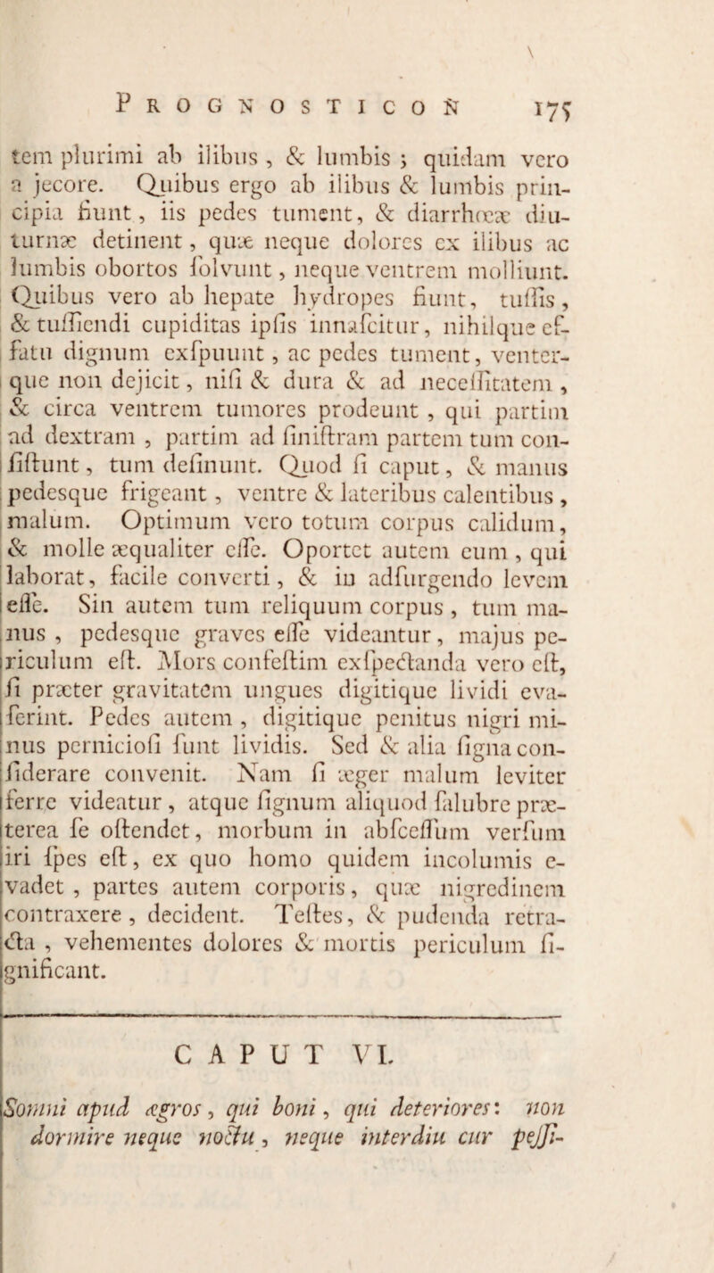 \ Prognosticos 175 tem plurimi ab ilibus , & lumbis ; quidam vero a jecore. Quibus ergo ab ilibus & lumbis prin¬ cipia fiunt, iis pedes tument, & diarrhoeae diu¬ turnae detinent, quae neque dolores cx ilibus ac lumbis obortos fiolvunt, neque ventrem molliunt. Quibus vero ab hepate hydropes fiunt, tuffis, &tufticndi cupiditas ipfis innafeitur, nihilque ef¬ fatu dignum exfpuunt, ac pedes tument, venter¬ que non dejicit, nifi & dura & ad neceftitatem, & circa ventrem tumores prodeunt , qui partim ad dextram , partim ad finiftram partem tum con- liftunt, tum delinunt. Quod fi caput, & manus pedesque frigeant, ventre & lateribus calentibus , malum. Optimum vero totum corpus calidum, & molle aequaliter elfe. Oportet autem eum, qui laborat, facile converti, & iu adfurgendo levem efle. Sin autem tum reliquum corpus , tum ma¬ nus , pedesque graves elTe videantur, majus pe¬ riculum eft. Mors confeftim exfpecftanda vero eft, fi preeter gravitatem ungues digitique lividi eva- ferint. Pedes autem , digitique penitus nigri mi¬ nus pcrniciofi funt lividis. Sed & alia fignacon- fiderare convenit. Nam fi icger malum leviter ferre videatur, atque fignum aliquod falubre prae¬ terea fe oftendet, morbum in abfceflbm verfum iri {pes eft, ex quo homo quidem incolumis c- vadet , partes autem corporis, qux nigredinem contraxere, decident. Teftes, & pudenda retra- cfta , vehementes dolores & mortis periculum fi- gnificant. CAPUT VI. Somni apud agros 9 qui boni, qui deteriores: non dormire neque nothi, neque interdia cur pejji-