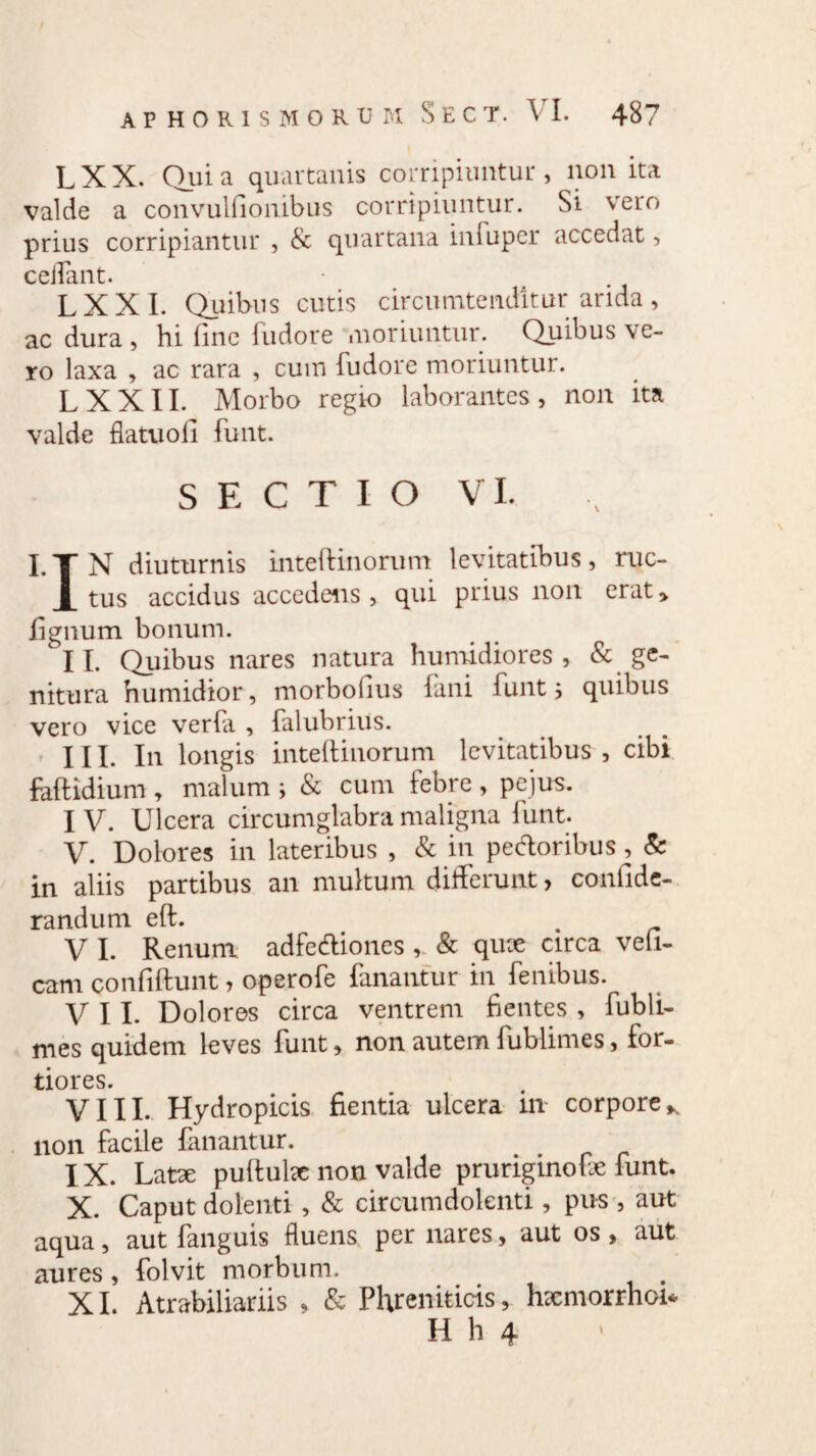 LXX. Quia quartanis corripiuntur, non ita valde a convulfionibus corripiuntur. Si vero prius corripiantur , & quartana infuper accedat, cedant. L X X I. Quibus cutis circumtenditur arida , ac dura , hi fine fudore moriuntur. Quibus ve¬ ro laxa , ac rara , cum fudore moriuntur. L XXII. Morbo regio laborantes, non ita valde ffatuofi funt. SECTIO VI. I.TN diuturnis inteftinorum levitatibus, ruc- X tus accidus accedens , qui prius non erat, lignum bonum. II. Quibus nares natura humidiores , & ge¬ nitura humidior, morboftus fani funt 5 quibus vero vice verfa , falubrius. III. In longis inteftinorum levitatibus, cibi foftidium , malum ; & cum febre , pejus. IV. Ulcera circumglabra maligna funt. V. Dolores in lateribus , & in pedoribus, & in aliis partibus an multum differunt, confide- randum eft. . V I. Renum adfediones , & qute circa veli- cam confiftunt, operofe fanantur in fenibus. VII. Dolores circa ventrem fientes , fubli- mes quidem leves funt, non autem fublimes, for¬ tiores. VIII. Hydropicis fientia ulcera in corporeK non facile fanantur. IX. Latx puftube non valde pruriginofe funt. X. Caput dolenti , & circumdolenti, pus , aut aqua, aut fanguis fluens per nares, aut os , aut aures, folvit morbum. XI. Atrabiliariis , & Phreniticis, hxmorrhoi*