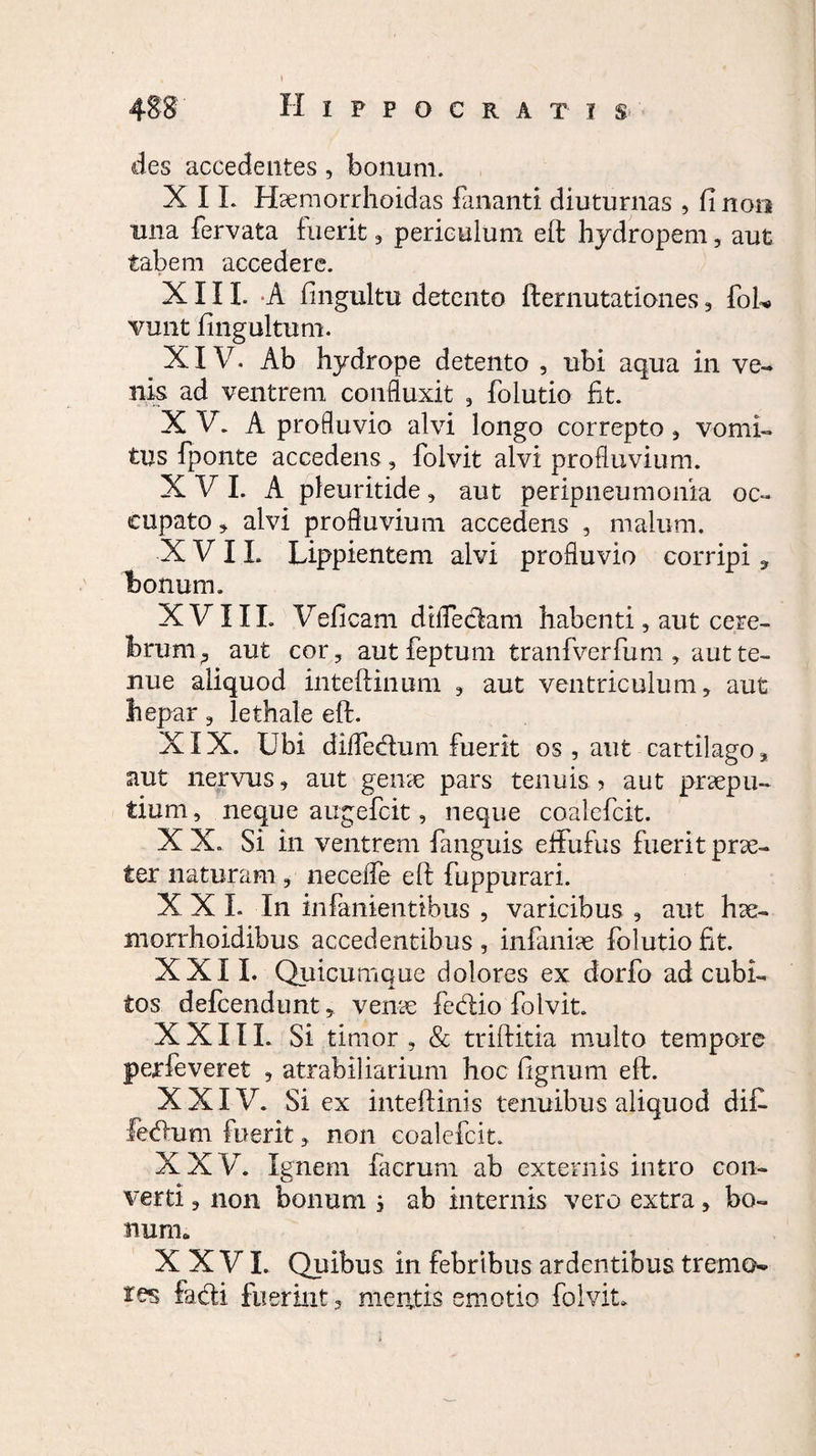 des accedentes, bonum. X I L Haemorrhoidas fananti diuturnas , fi non una fervata fuerit , periculum eft hydropem, aut tabem accedere. * XIII. A fingultu detento fternutationes, foL vunt ftngultum. XIV. Ab hydrope detento , ubi aqua in ve¬ nis ad ventrem confluxit , folutio fit. XV. A profluvio alvi longo correpto, vomi¬ tus fponte accedens, folvit alvi profluvium. X V I. A pleuritide, aut peripneumonia oc¬ cupato , alvi profluvium accedens , malum. XVII. Lippientem alvi profluvio corripi, bonum. XVIII. Vefi cam dtflecfam habenti, aut cere¬ brum ? aut cor 3 aut feptum tranfverfum 3 aut te¬ nue aliquod inteftinum , aut ventriculum, aut hepar, lethale eft. XIX. Ubi difledum fuerit os , aut cartilago aut nervus, aut geme pars tenuis ? aut praepu¬ tium, neque augefcit, neque coalefcit. X X. Si in ventrem fanguis efltufus fuerit prae¬ ter naturam ? necefle eft fuppurari. X X I. In inlanientibus , varicibus , aut hae- morrhoidibus accedentibus , infaniae folutio fit. XXII. Quicumque dolores ex dorfo ad cubi¬ tos defcendunt, venae fedio folvit. XXIII. Si timor , & triftitia multo tempore perfeveret , atrabiliarium hoc ftgnum eft. XXIV. Si ex inteftinis tenuibus aliquod difi fedum fuerit, non coalefcit. XXV. lenem faerum ab externis intro con- verti 3 non bonum j ab internis vero extra, bo¬ num. XXVI. Quibus in febribus ardentibus tremo- res fadi fuerint a mentis emotio folvit.