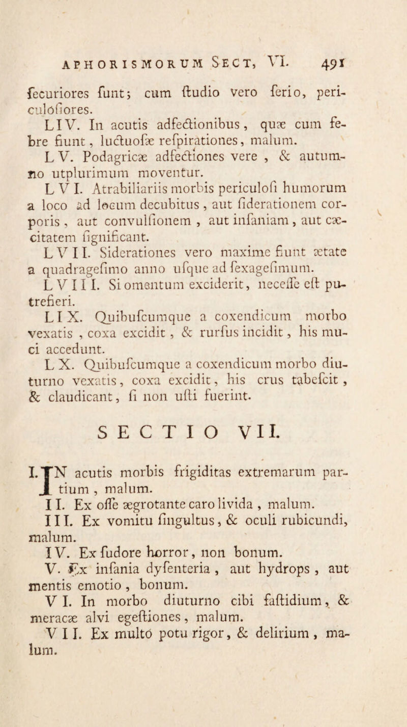 fecuriores funt, cum ftudio vero ferio, peri¬ culo (1 ores. LIV. In acutis adfedionibus, quae cum fe¬ bre fiunt, lucluofe refpirationes, malum. L V. Podagricae adfediones vere , & autum¬ no utplurimum moventur. L V I. Atrabiliariis morbis periculofi humorum a loco ad locum decubitus , aut fiderationem cor¬ poris , aut convulfionem , aut infaniam , aut cae- citatem fignificant. LVII. Siderationes vero maxime fiunt aetate a quadragefimo anno ufque ad fexagefimum. L V 11 I. Si omentum exciderit, necefle eft pu¬ trefieri. LIX. Quibufcumque a coxendicum morbo vexatis , coxa excidit , & rurfus incidit, his mu¬ ci accedunt. L X. Quibufcumque a coxendicum morbo diu¬ turno vexatis, coxa excidit, his crus tabefeit , & claudicant, fi non ufii fuerint. SECTIO VII. I.TN acutis morbis frigiditas extremarum par- J tium , malum. II. Ex olle aegrotante caro livida , malum. III. Ex vomitu fingultus, & oculi rubicundi, malum. IV. Ex fudore horror, non bonum. V. £x infania dyfenteria , aut hydrops , aut mentis emotio , bonum. V I. In morbo diuturno cibi faftidium, & meracae alvi egeftiones, malum. VII. Ex multo potu rigor, & delirium , ma¬ lum.