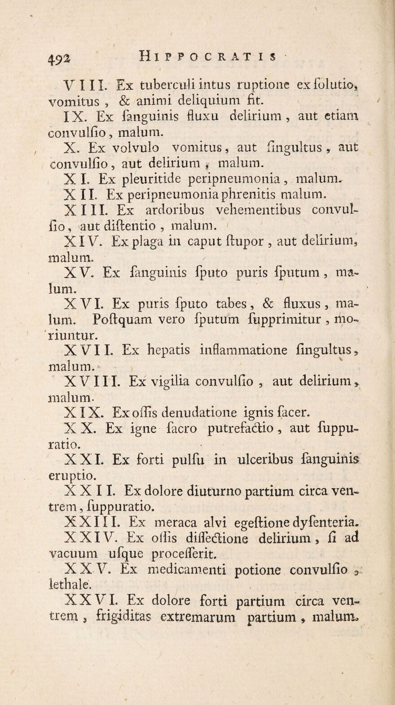 4S>a VIII. Ex tuberculi intus ruptione exfolutio, vomitus , & animi deliquium fit. IX. Ex fanguinis fluxu delirium , aut etiam convulfio, malum. X. Ex volvulo vomitus , aut fingultus » aut convulfio 5 aut delirium , malum. X I. Ex pleuritide peripneumonia, malum. XII. Ex peripneumonia phrenitis malum. XIII. Ex ardoribus vehementibus convul¬ fio, aut diflentio , malum. XIV. Ex plaga in caput (lupor , aut delirium, malum. X V. Ex fanguinis fputo puris (putum , ma¬ lum. X VI. Ex puris fputo tabes, & fluxus , ma¬ lum. Poftquam vero fputum fupprimitur , mo¬ riuntur. XVII. Ex hepatis inflammatione fingultus , malum. XVIII. Ex vigilia convulfio , aut delirium * malum. XIX. Ex offis denudatione ignis fac er. X X. Ex igne facro putrefa&io , aut fuppu- ratio. XXI. Ex forti pulfu in ulceribus fanguinis eruptio. XXII. Ex dolore diuturno partium circa ven¬ trem, fuppuratio. XXIII. Ex meraca alvi egeftionedyfenteria. XXIV. Ex offis difledione delirium, fi ad vacuum ufque proceflerit. XX V. Ex medicamenti potione convulfio D lethale, XXVI, Ex dolore forti partium circa ven¬ trem , frigiditas extremarum partium * malum.