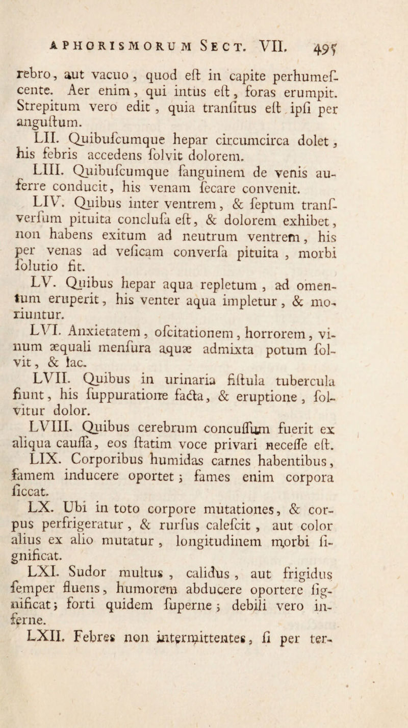rebro, aut vacuo , quod eft in capite perhumefl. cente. Aer enim, qui intus eft, foras erumpit. Strepitum vero edit , quia tranfitus eft ipfi per anguftum. LII. Quibufcumque hepar circumcirca dolet , his febris accedens folvit dolorem. LIII. Quibufcumque fanguinem de venis au¬ ferre conducit, his venam fecare convenit. LIV. Quibus inter ventrem, & feptum tranf- verium pituita conciufa eft, & dolorem exhibet, non habens exitum ad neutrum ventrem, his per venas ad veficam converfa pituita , morbi folutio fit. LV. Quibus hepar aqua repletum, ad omen¬ tum eruperit, his venter aqua impletur, & mo¬ riuntur. L\ I. Anxietatem , ofcitationem , horrorem , vi¬ num aequali menfura aquae admixta potum fol¬ vit, & lac. LVII. Quibus in urinaria fiftula tubercula fiunt, his fuppuratione fada, & eruptione, fol- vitur dolor. LV III. Qiiibus cerebrum coiiculTum fuerit ex aliqua cauda, eos ftatim voce privari necelfe eft. LIX. Corporibus humidas carnes habentibus, famem inducere oportet 3 fames enim corpora iiccat. LX. Ubi in toto corpore mutationes, & cor¬ pus perfrigeratur , & rurfus calefcit , aut color alius ex alio mutatur , longitudinem m,orbi li- gnificat. LXL Sudor multus , calidus , aut frigidus femper fluens, humorem abducere oportere lig- nificat; forti quidem fuperne i debili vero in¬ ferne. LXIL Febres non interrpittentes, fi per ter-