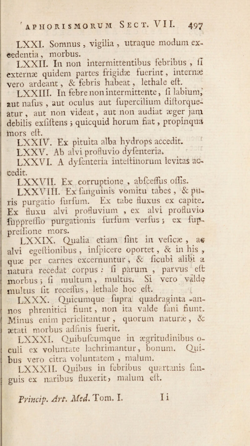 ' XV HO RI S MORUM S E C T. V I I. 497 LXXI. Somnus , vigilia , utraque modum ex¬ cedentia , morbus. LXXII. In non intermittentibus febribus , II externae quidem partes frigidae fuerint, internae vero ardeailt, & febris habeat, lethale eft. ^ LXXIII. I11 febre non intermittente, (1 labium,’ i aut nafus , aut oculus aut fupercilium diftorque- l atur, aut non videat, aut non audiat aeger jam debilis exfiftens 3 quicquid horum fiat, propinqua 1 mors eft. LXXIV. Ex pituita alba hydrops accedit. LXXV. Ab alvi profluvio dyfenteria. LXXVI. A dyfcnteria inteltinorum levitas ac¬ cedit. LXXVII. Ex corruptione , abfceflus offis. LXXVIII. Ex fanguinis vomitu tabes , & pu¬ ris purgatio furfum. Ex tabe fluxus ex capite. Ex fluxu alvi profluvium , ex alvi profluvio fuppreffio purgationis furfum verfus 3 ex fup- 1 preilione mors. LXXIX. Qualia etiam fiiit in veficae , a© alvi egeftionibus , infpicere oportet, & in his , quae per carnes excernuntur, & ficubi alibi a natura recedat corpus: fi parum , parvus eft morbus 3 fi multum, multus. Si vero valde multus fit receffus, lethale hoc eft. LXXX. Quicumque fupra quadraginta -an¬ nos phrenitici fiunt, non ita valde fani fiunt. Minus enim periclitantur , quorum naturas, & aetati morbus adfinis fuerit. LXXXI. Quibufcumque in aegritudinibus o- culi ex voluntate lachrimantur, bonum. Qui- bus vero citra voluntatem , malum. LXXXI 1. Quibus in febribus quartanis fiui- guis ex naribus fluxerit, malum eft. Princip. Art. Afed* Fom. I.