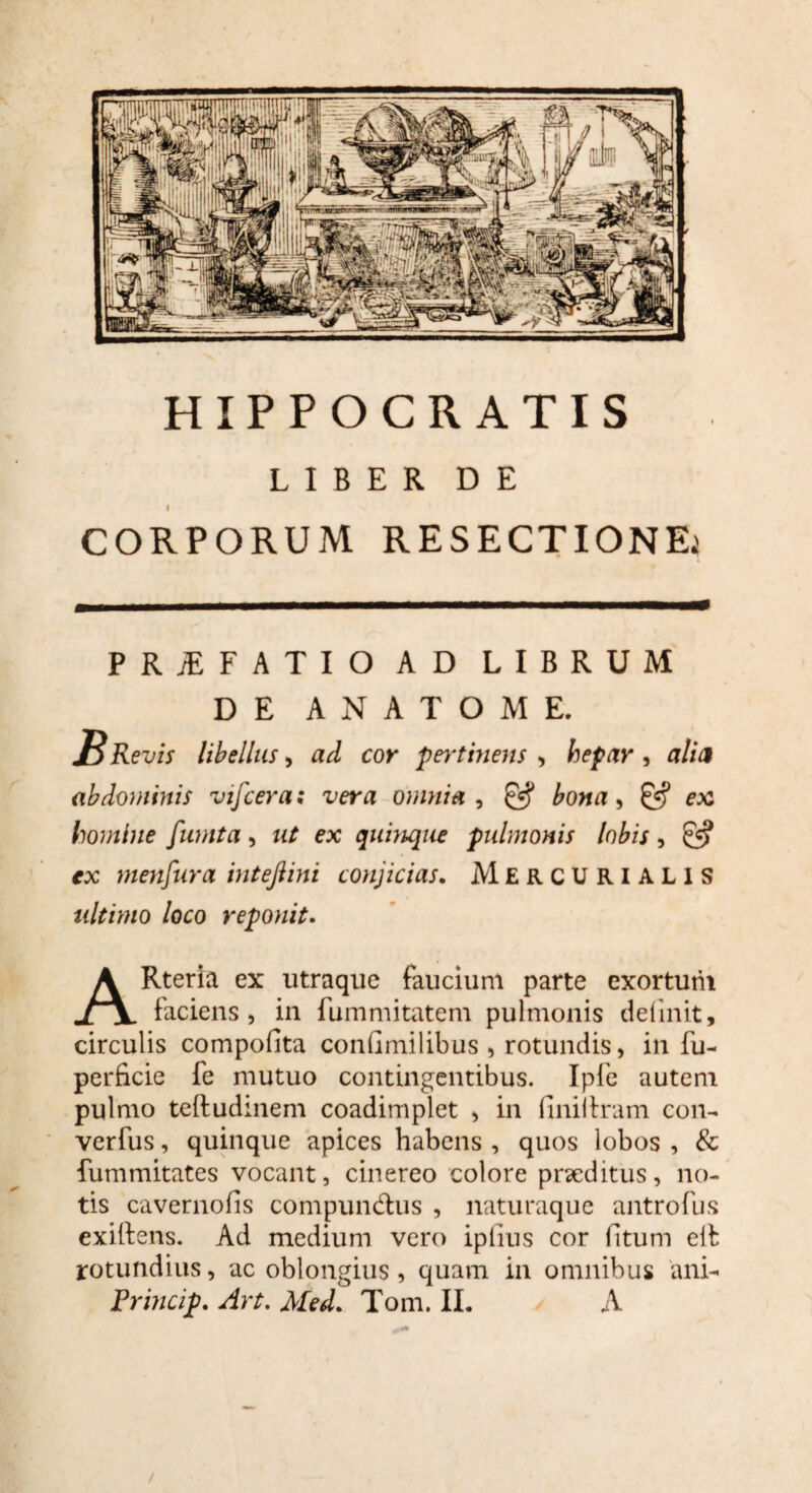 HIPPOCRATIS LIBER DE I CORPORUM RESECTIONE; PRJEFATIO AD LIBRUM DE ANATOME. J^Revis libellus> ad cor pertinens , hepar, alia abdominis vifcera; vera omnia , & bona, ex homine fumta, ut ex quinque pulmonis lobis, & ex menfura inteftini conjicias. Mercurialis ultimo loco reponit. ARteria ex utraque faucium parte exortum faciens, in fummitatem pulmonis delinit, circulis compofita confimilibus , rotundis, in fu- perficie fe mutuo contingentibus. Ipfe autem pulmo teftudinem coadimplet , in finii Iram con- verfus, quinque apices habens , quos lobos , & fummitates vocant, cinereo colore praeditus, no¬ tis cavernofis compundhis , naturaque antrofus exiftens. Ad medium vero ipfius cor (itum eil rotundius, ac oblongius, quam in omnibus ani-