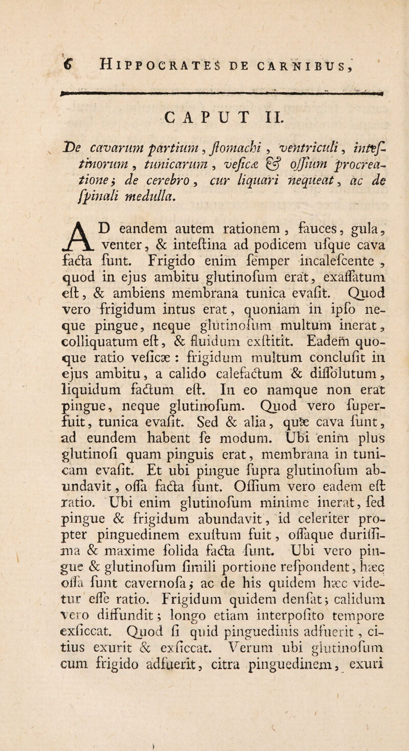 € Hippocrates de carnibus. CAPUT II. De cavarum partium, Jlomachi, ventriculi, inflef- tinorum, tunicarum , vefica & ojjium procrea¬ tione ,* cerebro, c&r liquari nequeat, [pinali medulla. AD eandem autem rationem, fauces, gula, venter, & inteftina ad podicem ufque cava fada funt. Frigido enim femper incalefcente , quod in ejus ambitu glutinofum erat, exaffatum eft, & ambiens membrana tunica evafit. Quod vero frigidum intus erat, quoniam in ipfo ne¬ que pingue, neque glutinofum multum inerat, colliquatum eft, & fluidum exftitit. Eadeili quo¬ que ratio veficae : frigidum multum conclufit in ejus ambitu, a calido calefactum & dilTolutum, liquidum fadum eft. In eo namque non erat pingue, neque glutinofum. Quod vero fuper- fuit, tunica evafit. Sed & alia, qute cava funt, ad eundem habent fe modum. Ubi enim plus glutinofi quam pinguis erat, membrana in tuni¬ cam evafit. Et ubi pingue fupra glutinofum ab¬ undavit , offa fada funt. Offium vero eadem eft: ratio. Ubi enim glutinofum minime inerat, fed pingue & frigidum abundavit, id celeriter pro¬ pter pinguedinem exuftum fuit, offaque durilfi- ina & maxime folida fada funt. Ubi vero pin¬ gue & glutinofum fimili portione refpondent, hzec offa funt cavernofa j ac de his quidem hxc vide¬ tur efle ratio. Frigidum quidem d en fit j calidum vero diftimdit; longo etiam interpoftto tempore exficcat. Quod fi quid pinguedinis adfuerit, ci¬ tius exurit & exficcat. Verum ubi glutinofum cum frigido adfuerit, citra pinguedinem, exuri